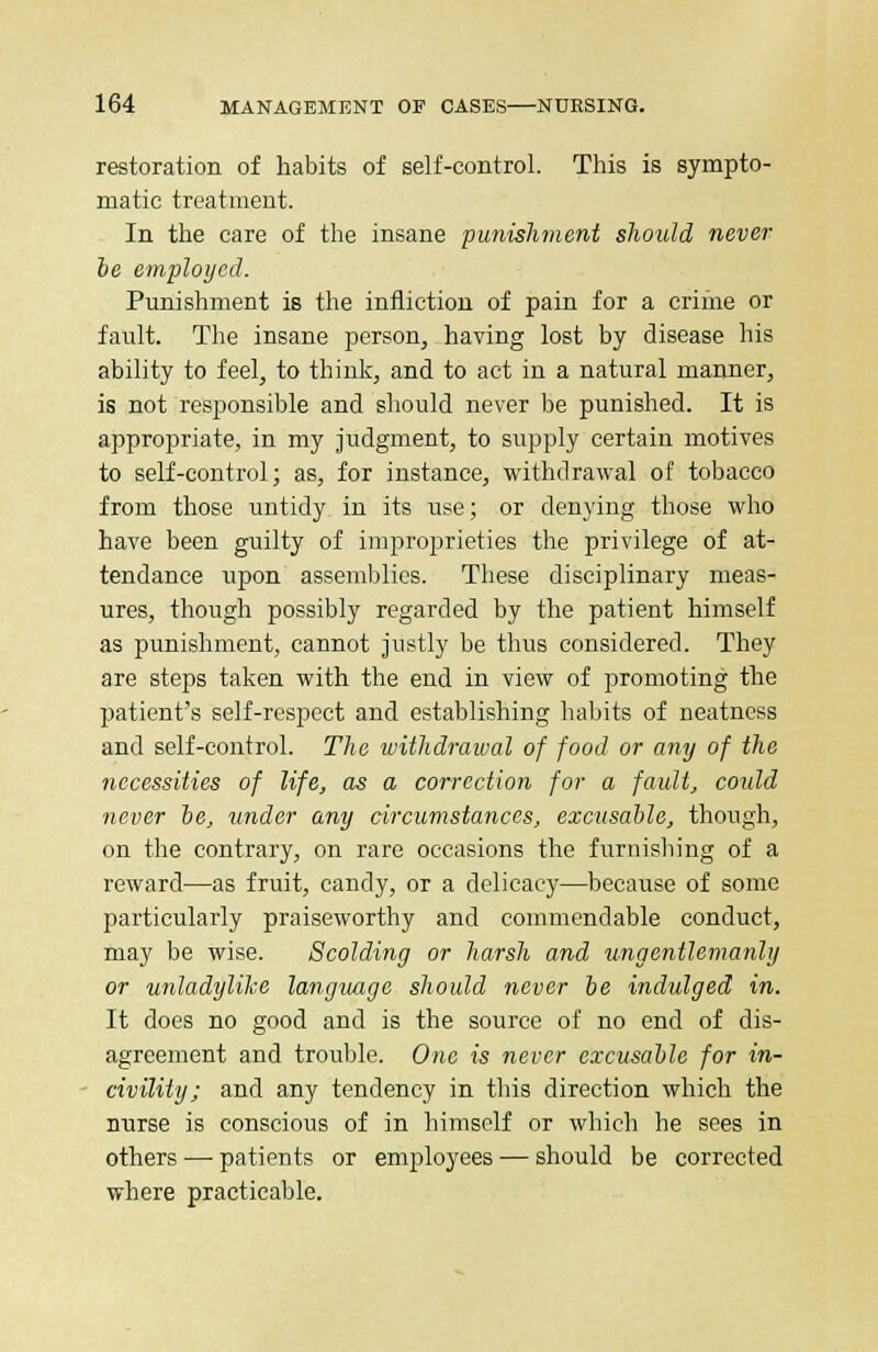 restoration of habits of self-control. This is sympto- matic treatment. In the care of the insane punishment should never be employed. Punishment is the infliction of pain for a crime or fault. The insane person, having lost by disease his ability to feel, to think, and to act in a natural manner, is not responsible and should never be punished. It is appropriate, in my judgment, to supply certain motives to self-control; as, for instance, withdrawal of tobacco from those untidy in its use; or denying those who have been guilty of improprieties the privilege of at- tendance upon assemblies. These disciplinary meas- ures, though possibly regarded by the patient himself as punishment, cannot justly be thus considered. They are steps taken with the end in view of promoting the patient's self-respect and establishing habits of neatness and self-control. The withdrawal of food or any of the necessities of life, as a correction for a fault, could never be, under any circumstances, excusable, though, on the contrary, on rare occasions the furnishing of a reward—as fruit, candy, or a delicacy—because of some particularly praiseworthy and commendable conduct, may be wise. Scolding or harsh and ungentlemanly or unladylike language should never be indulged in. It does no good and is the source of no end of dis- agreement and trouble. One is never excusable for in- civility; and any tendency in this direction which the nurse is conscious of in himself or which he sees in others — patients or employees — should be corrected where practicable.
