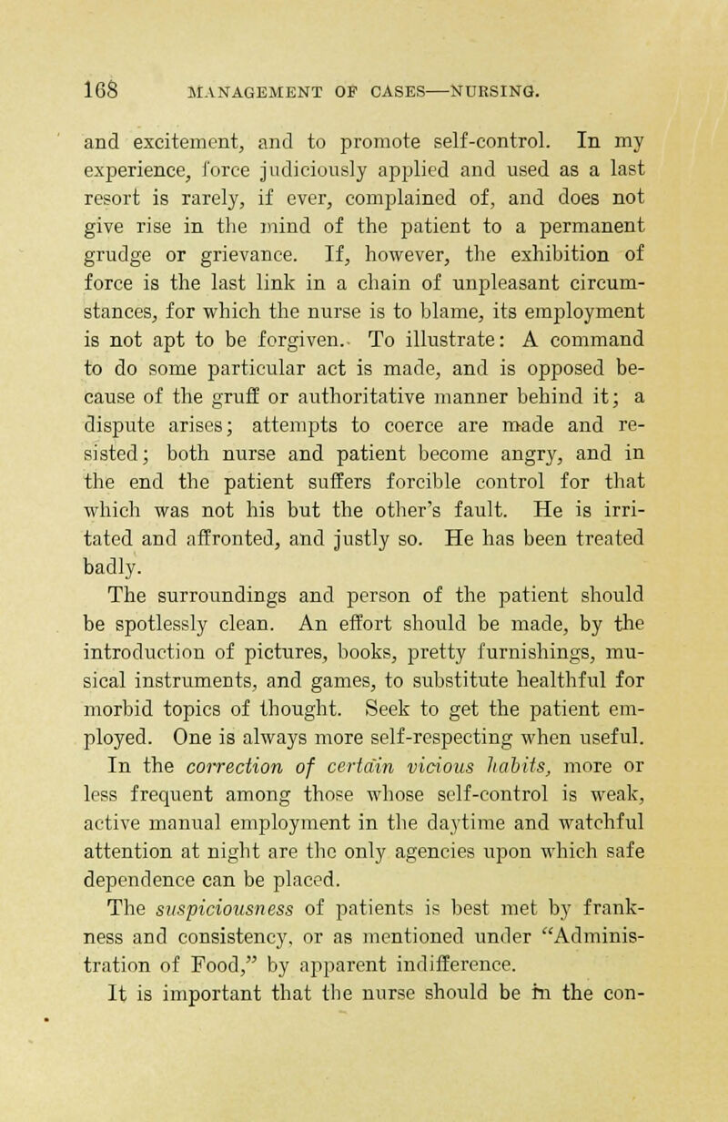 and excitement, and to promote self-control. In my experience, force judiciously applied and used as a last resort is rarely, if ever, complained of, and does not give rise in the mind of the patient to a permanent grudge or grievance. If, however, the exhibition of force is the last link in a chain of unpleasant circum- stances, for which the nurse is to blame, its employment is not apt to be forgiven.. To illustrate: A command to do some particular act is made, and is opposed be- cause of the gruff or authoritative manner behind it; a dispute arises; attempts to coerce are made and re- sisted; both nurse and patient become angry, and in the end the patient suffers forcible control for that which was not his but the other's fault. He is irri- tated and affronted, and justly so. He has been treated badly. The surroundings and person of the patient should be spotlessly clean. An effort should be made, by the introduction of pictures, books, pretty furnishings, mu- sical instruments, and games, to substitute healthful for morbid topics of thought. Seek to get the patient em- ployed. One is always more self-respecting when useful. In the correction of certain vicious habits, more or less frequent among those whose self-control is weak, active manual employment in the daytime and watchful attention at night are the only agencies upon which safe dependence can be placed. The suspiciousness of patients is best met by frank- ness and consistency, or as mentioned under Adminis- tration of Food, by apparent indifference. It is important that the nurse should be hi the con-