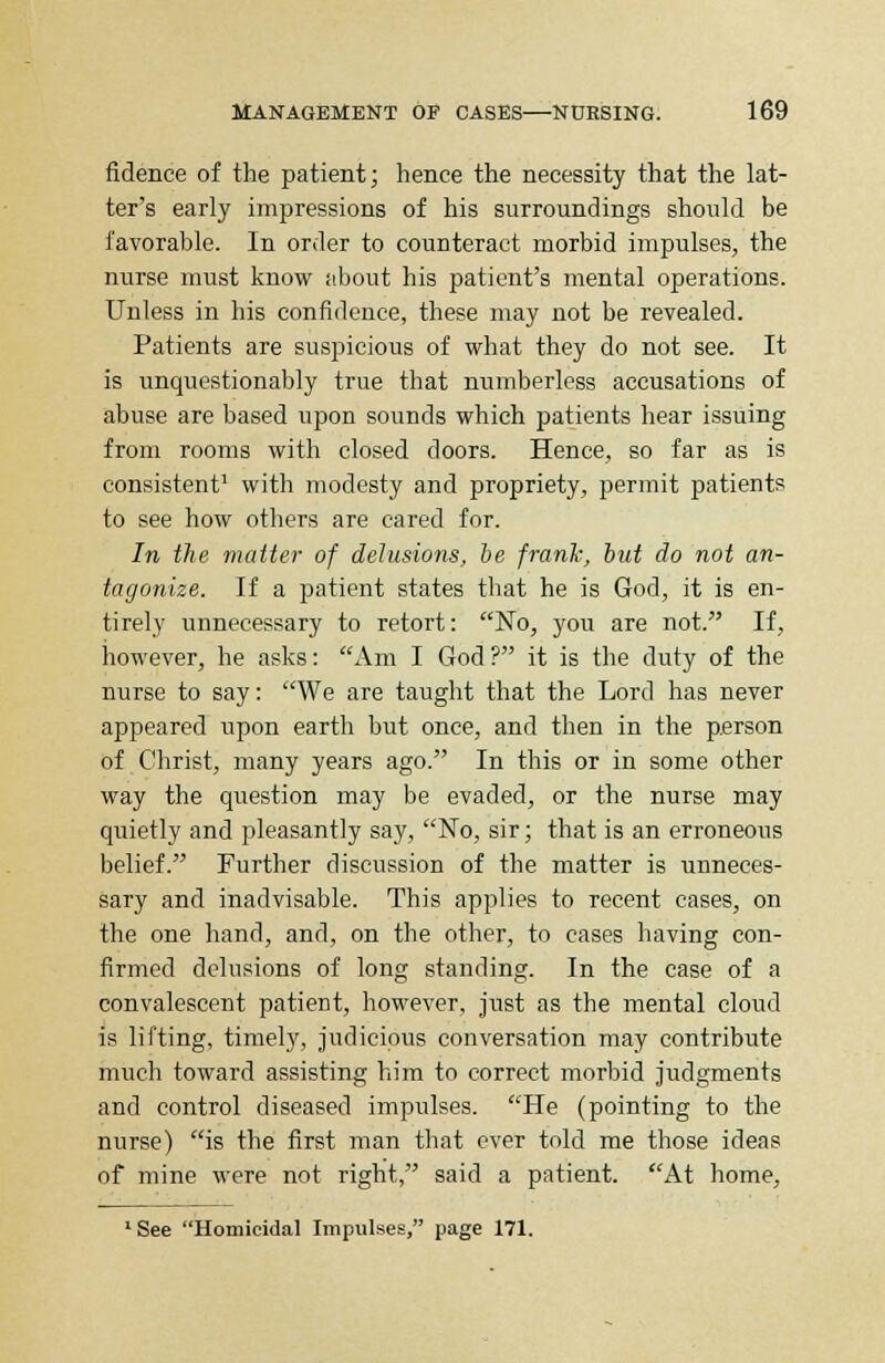 fidence of the patient; hence the necessity that the lat- ter's early impressions of his surroundings should be favorable. In order to counteract morbid impulses, the nurse must know about his patient's mental operations. Unless in his confidence, these may not be revealed. Patients are suspicious of what they do not see. It is unquestionably true that numberless accusations of abuse are based upon sounds which patients hear issuing from rooms with closed doors. Hence, so far as is consistent1 with modesty and propriety, permit patients to see how others are cared for. In the matter of delusions, be frank, but do not an- tagonize. If a patient states that he is God, it is en- tirely unnecessary to retort: No, you are not. If, however, he asks: Am I God? it is the duty of the nurse to say: We are taught that the Lord has never appeared upon earth but once, and then in the person of Christ, many years ago. In this or in some other way the question may be evaded, or the nurse may quietly and pleasantly say, No, sir; that is an erroneous belief. Further discussion of the matter is unneces- sary and inadvisable. This applies to recent cases, on the one hand, and, on the other, to cases having con- firmed delusions of long standing. In the case of a convalescent patient, however, just as the mental cloud is lifting, timely, judicious conversation may contribute much toward assisting him to correct morbid judgments and control diseased impulses. He (pointing to the nurse) is the first man that ever told me those ideas of mine were not right, said a patient. At home. LSee Homicidal Impulses, page 171.