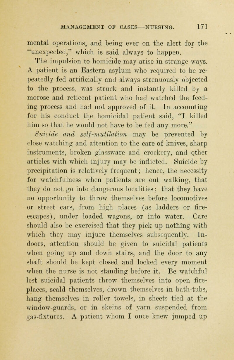 mental operations, and being ever on the alert for the unexpected, which is said always to happen. The impulsion to homicide may arise in strange ways. A patient is an Eastern asylum who required to be re- peatedly fed artificially and always strenuously objected to the process, was struck and instantly killed by a morose and reticent patient who had watched the feed- ing process and had not approved of it. In accounting for his conduct the homicidal patient said, I killed him so that he would not have to be fed any more. Suicide and self-mutilation may be prevented by close watching and attention to the care of knives, sharp instruments, broken glassware and crockery, and other articles with which injury may be inflicted. Suicide by precipitation is relatively frequent; hence, the necessity for watchfulness when patients are out walking, that they do not go into dangerous localities; that they have no opportunity to throw themselves before locomotives or street cars, from high places (as ladders or fire- escapes), under loaded wagons, or into water. Care should also lie exercised that they pick up nothing with which they may injure themselves subsequently. In- doors, attention should be given to suicidal patients when going up and down stairs, and the door to any shaft should be kept closed and locked every moment when the nurse is not standing before it. Be watchful lest suicidal patients throw themselves into open fire- places, scald themselves, drown themselves in bath-tubs, hang themselves in roller towels, in sheets tied at the window-gxiards, or in skeins of yarn suspended from gas-fixtures. A patient whom I once knew jumped up