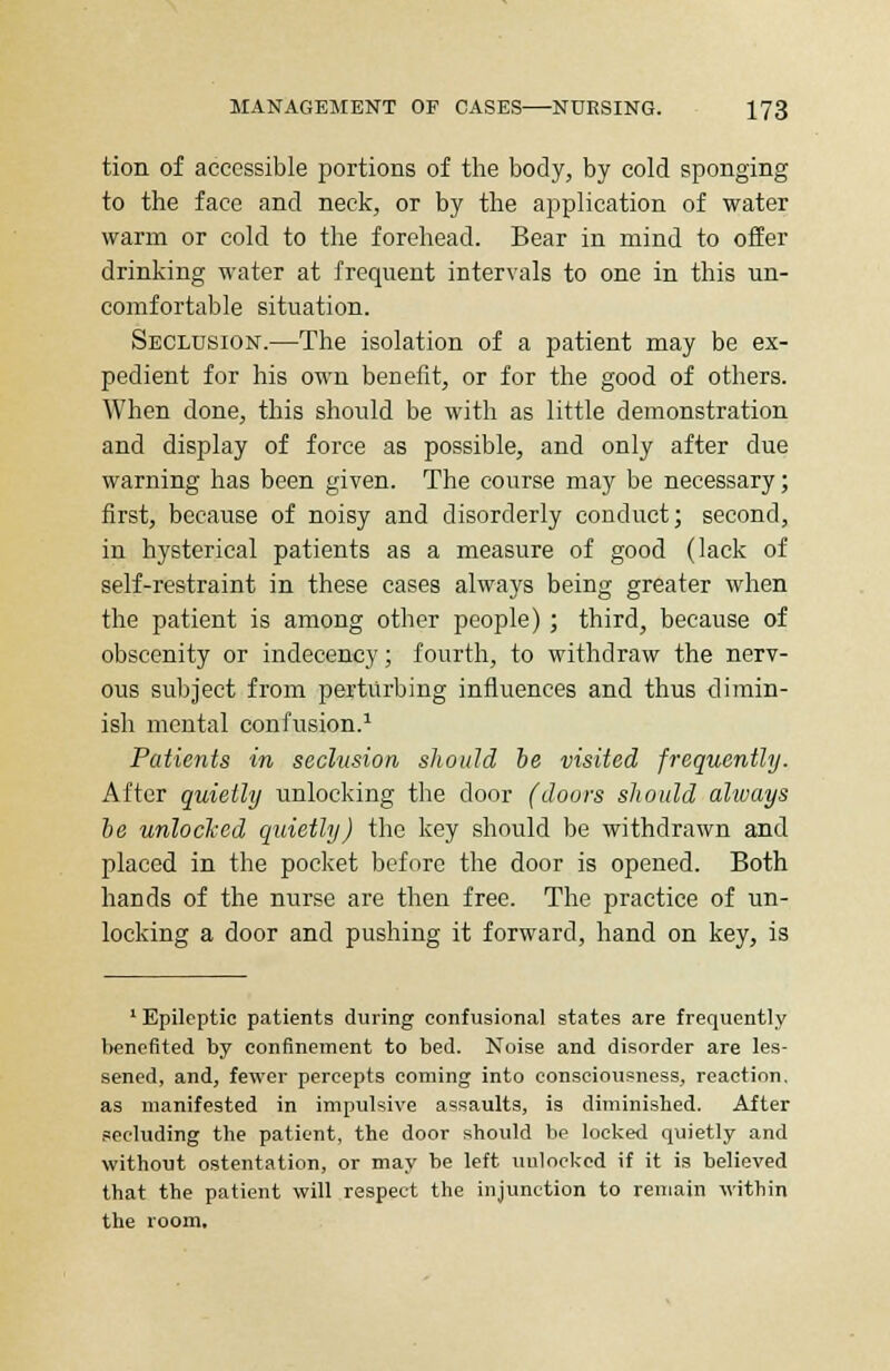 tion of accessible portions of the body, by cold sponging to the face and neck, or by the application of water warm or cold to the forehead. Bear in mind to offer drinking water at frequent intervals to one in this un- comfortable situation. Seclusion.—The isolation of a patient may be ex- pedient for his own benefit, or for the good of others. When done, this should be with as little demonstration and display of force as possible, and only after due warning has been given. The course may be necessary; first, because of noisy and disorderly conduct; second, in hysterical patients as a measure of good (lack of self-restraint in these cases always being greater when the patient is among other people) ; third, because of obscenity or indecency; fourth, to withdraw the nerv- ous subject from perturbing influences and thus dimin- ish mental confusion.1 Patients in seclusion should be visited frequently. After quietly unlocking the door (doors should always be unlocked quietly) the key should be withdrawn and placed in the pocket before the door is opened. Both hands of the nurse are then free. The practice of un- locking a door and pushing it forward, hand on key, is 1 Epileptic patients during confusional states are frequently benefited by confinement to bed. Noise and disorder are les- sened, and, fewer percepts coming into consciousness, reaction, as manifested in impulsive assaults, is diminished. After secluding the patient, the door should be locked quietly and without ostentation, or may be left unlocked if it is believed that the patient will respect the injunction to remain within the room.