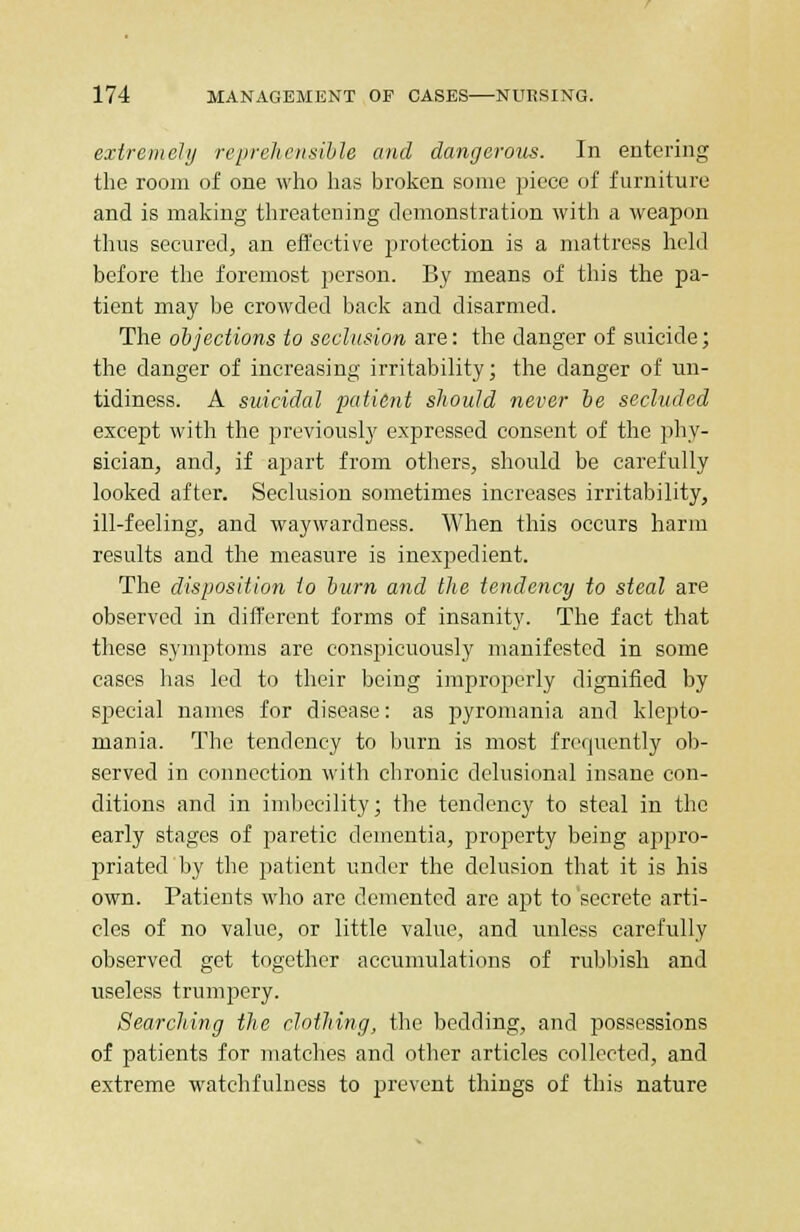 extremely reprehensible and dangerous. In entering the room of one who has broken some piece of furniture and is making threatening demonstration with a weapon thus secured, an effective protection is a mattress held before the foremost person. By means of this the pa- tient may be crowded back and disarmed. The objections to seclusion are: the danger of suicide; the danger of increasing irritability; the danger of un- tidiness. A suicidal patient should never be secluded except with the previously expressed consent of the phy- sician, and, if apart from others, should be carefully looked after. Seclusion sometimes increases irritability, ill-feeling, and waywardness. When this occurs harm results and the measure is inexpedient. The disposition to bum and the tendency to steal are observed in different forms of insanity. The fact that these symptoms are conspicuously manifested in some cases has led to their being improperly dignified by special names for disease: as pyromania and klepto- mania. The tendency to burn is most frequently ob- served in connection with chronic delusional insane con- ditions and in imbecility; the tendency to steal in the early stages of paretic dementia, property being appro- priated by the patient under the delusion that it is his own. Patients who are demented are apt to secrete arti- cles of no value, or little value, and unless carefully observed get together accumulations of rubbish and useless trumpery. Searching the clothing, the bedding, and possessions of patients for matches and other articles collected, and extreme watchfulness to prevent things of this nature