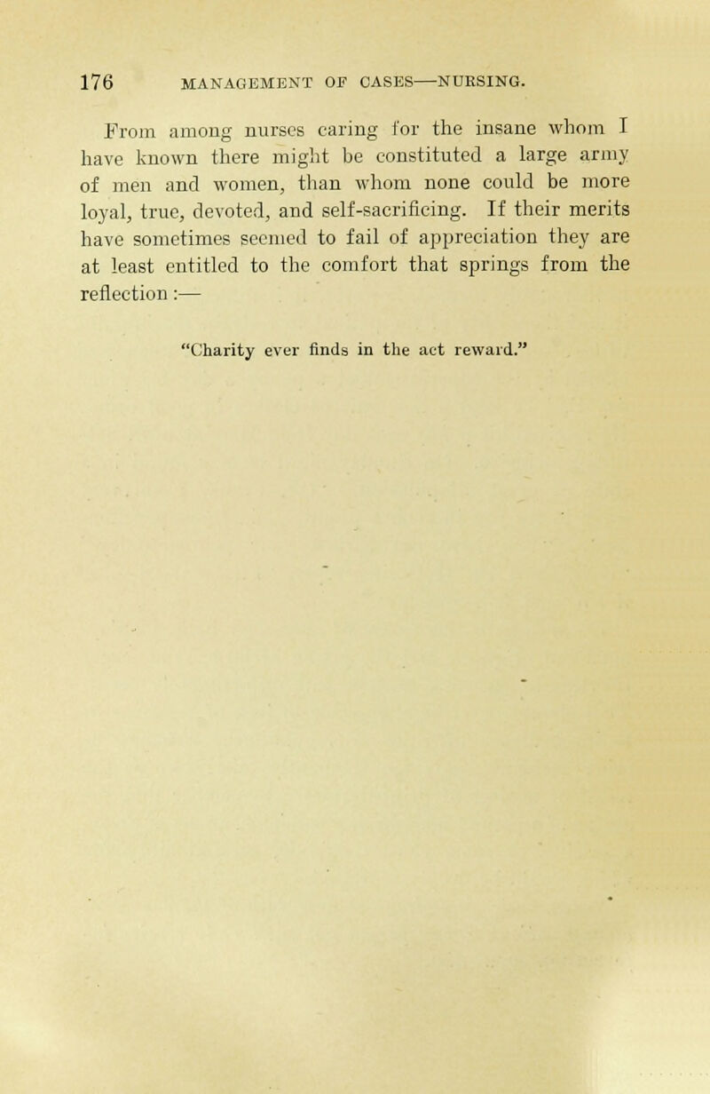 Prom among nurses caring for the insane whom I have known there might be constituted a large army of men and women, than whom none could be more loyal, true, devoted, and self-sacrificing. If their merits have sometimes seemed to fail of appreciation they are at least entitled to the comfort that springs from the reflection:— Charity ever finds in the act reward.
