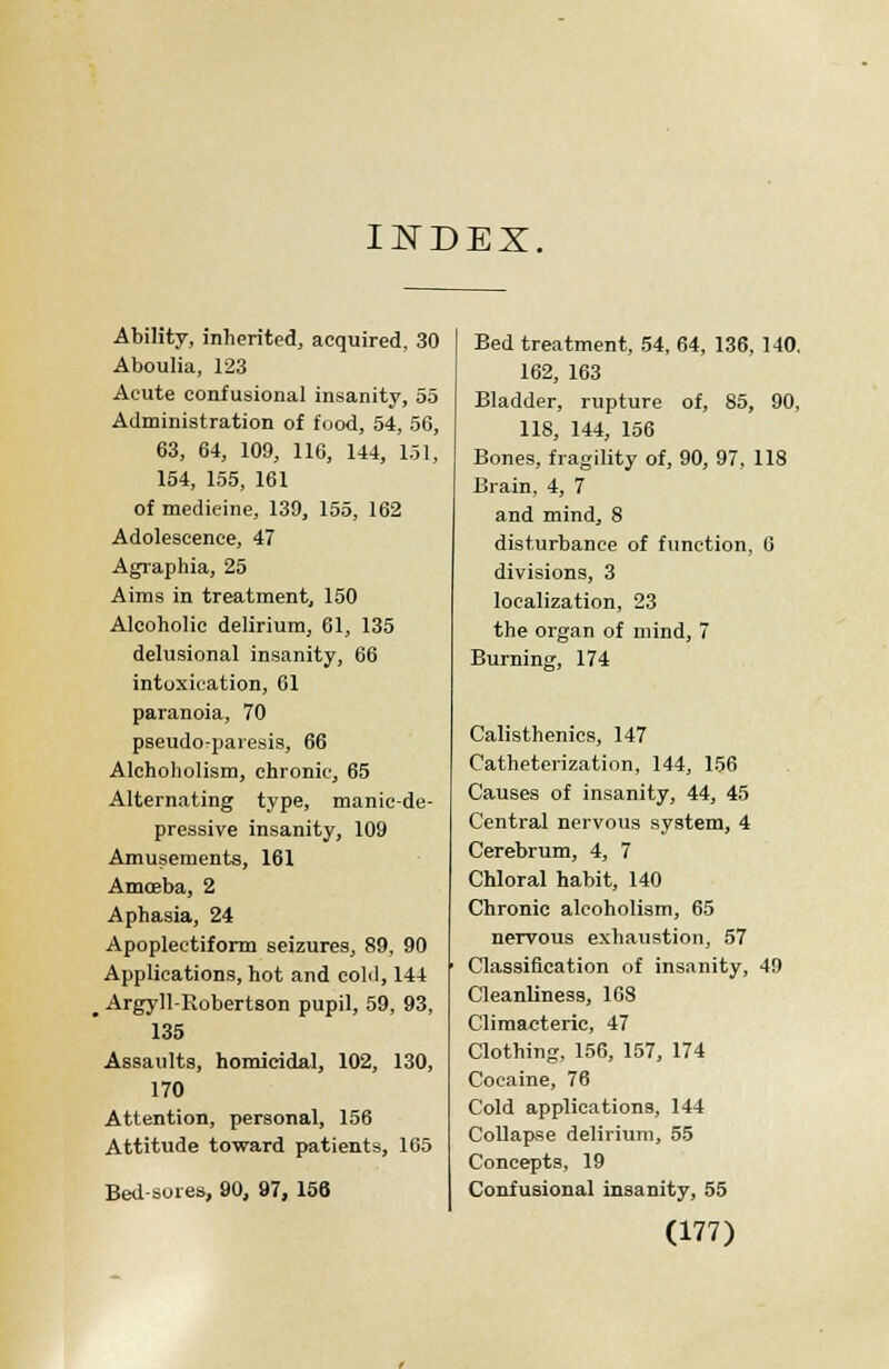 INDEX, Ability, inherited, acquired, 30 Aboulia, 123 Acute confusional insanity, 55 Administration of food, 54, 56, 63, 64, 109, 116, 144, 151, 154, 155, 161 of medicine, 139, 155, 162 Adolescence, 47 Agraphia, 25 Aims in treatment, 150 Alcoholic delirium, 61, 135 delusional insanity, 66 intoxication, 61 paranoia, 70 pseudo-paresis, 66 Alchoholism, chronic, 65 Alternating type, manic-de- pressive insanity, 109 Amusements, 161 Amoeba, 2 Aphasia, 24 Apoplectiform seizures, 89, 90 Applications, hot and cold, 144 _ Argyll-Robertson pupil, 59, 93, 135 Assaults, homicidal, 102, 130, 170 Attention, personal, 156 Attitude toward patients, 165 Bed-sores, 90, 97, 156 Bed treatment, 54, 64, 136, 140, 162, 163 Bladder, rupture of, 85, 90, 118, 144, 156 Bones, fragility of, 90, 97, 118 Brain, 4, 7 and mind, 8 disturbance of function, 0 divisions, 3 localization, 23 the organ of mind, 7 Burning, 174 Calisthenics, 147 Catheterization, 144, 156 Causes of insanity, 44, 45 Central nervous system, 4 Cerebrum, 4, 7 Chloral habit, 140 Chronic alcoholism, 65 nervous exhaustion, 57 Classification of insanity, 49 Cleanliness, 168 Climacteric, 47 Clothing, 156, 157, 174 Cocaine, 76 Cold applications, 144 Collapse delirium, 55 Concepts, 19 Confusional insanity, 55