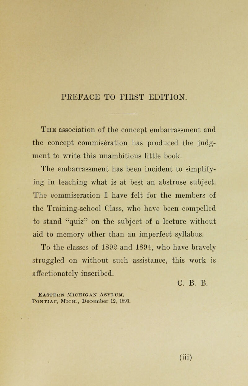 The association of the concept embarrassment and the concept commiseration has produced the judg- ment to write this unambitious little book. The embarrassment has been incident to simplify- ing in teaching what is at best an abstruse subject. The commiseration I have felt for the members of the Training-school Class, who have been compelled to stand quiz on the subject of a lecture without aid to memory other than an imperfect syllabus. To the classes of 18D2 and 1894, who have bravely struggled on without such assistance, this work is affectionately inscribed. 0. B. B. Eastern Michigan Asylum, Pontiac, Mich., December 12, 1893.