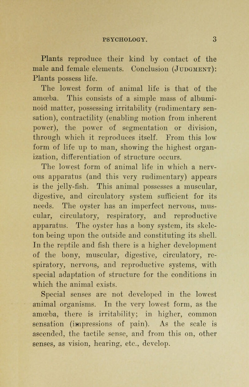 Plants reproduce their kind by contact of the male and female elements. Conclusion (Judgment): Hants possess life. The lowest form of animal life is that of the amoeba. This consists of a simple mass of albumi- noid matter, possessing irritability (rudimentary sen- sation), contractility (enabling motion from inherent power), the power of segmentation or division, through which it reproduces itself. From this low- form of life up to man, showing the highest organ- ization, differentiation of structure occurs. The lowest form of animal life in which a nerv- ous apparatus (and this very rudimentary) appears is the jelly-fish. This animal possesses a muscular, digestive, and circulatory system sufficient for its needs. The oyster has an imperfect nervous, mus- cular, circulatory, respiratory, and reproductive apparatus. The oyster has a bony system, its skele- ton being upon the outside and constituting its shell. In the reptile and fish there is a higher development of the bony, muscular, digestive, circulatory, re- spiratory, nervous, and reproductive systems, with special adaptation of structure for the conditions in which the animal exists. Special senses are not developed in the lowest animal organisms. In the very lowest form, as the amoeba, there is irritability; in higher, common sensation (impressions of pain). As the scale is ascended, the tactile sense, and from this on, other senses, as vision, hearing, etc., develop.