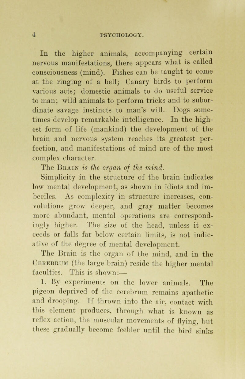 In the higher animals, accompanying certain nervous manifestations, there appears what is called consciousness (mind). Fishes can be taught to come at the ringing of a bell; Canary birds to perform various acts; domestic animals to do useful service to man; wild animals to perform tricks and to subor- dinate savage instincts to man's will. Dogs some- times develop remarkable intelligence. In the high- est form of life (mankind) the development of the brain and nervous system reaches its greatest per- fection, and manifestations of mind are of the most complex character. The Brain is the organ of the mind. Simplicity in the structure of the brain indicates low mental development, as shown in idiots and im- beciles. As complexity in structure increases, con- volutions grow deeper, and gray matter becomes more abundant, mental operations are correspond- ingly higher. The size of the head, unless it ex- ceeds or falls far below certain limits, is not indic- ative of the degree of mental development. The Brain is the organ of the mind, and in the Cerebrum (the large brain) reside the higher mental faculties. This is shown:— 1. By experiments on the lower animals. The pigeon deprived of the cerebrum remains apathetic and drooping. If thrown into the air, contact with this element produces, through what is known as reflex action, the muscular movements of flying, but these gradually become feebler until the bird sinks