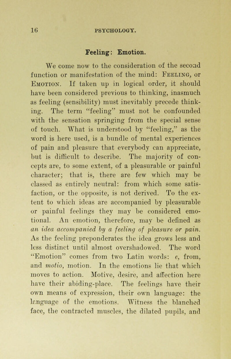 Feeling: Emotion. We come now to the consideration of the second function or manifestation of the mind: Feeling, or Emotion. If taken up in logical order, it should have been considered previous to thinking, inasmuch as feeling (sensibility) must inevitably precede think- ing. The term feeling must not be confounded with the sensation springing from the special sense of touch. What is understood by feeling, as the word is here used, is a bundle of mental experiences of pain and pleasure that everybody can appreciate, but is difficult to describe. The majority of con- cepts are, to some extent, of a pleasurable or painful character; that is, there are few which may be classed as entirely neutral: from which some satis- faction, or the opposite, is not derived. To the ex- tent to which ideas are accompanied by pleasurable or painful feelings they may be considered emo- tional. An emotion, therefore, may be defined as an idea accompanied by a feeling of pleasure or pain. As the feeling preponderates the idea grows less and less distinct until almost overshadowed. The word Emotion comes from two Latin words: e, from, and motio, motion. In the emotions lie that which moves to action. Motive, desire, and affection here have their abiding-place. The feelings have their own means of expression, their own language: the language of the emotions. Witness the blanched face, the contracted muscles, the dilated pupils, and