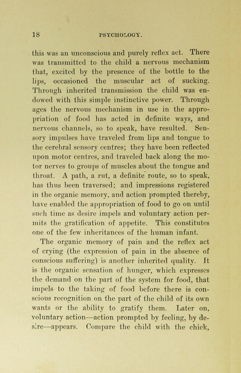 this was an unconscious and purely reflex act. There was transmitted to the child a nervous mechanism that, excited by the presence of the bottle to the lips, occasioned the muscular act of sucking. Through inherited transmission the child was en- dowed with this simple instinctive power. Through ages the nervous mechanism in use in the appro- priation of food has acted in definite ways, and nervous channels, so to speak, have resulted. Sen- sory impulses have traveled from lips and tongue to the cerebral sensory centres; they have been reflected upon motor centres, and traveled back along the mo- tor nerves to groups of muscles about the tongue and throat. A path, a rut, a definite route, so to speak, has thus been traversed; and impressions registered in the organic memory, and action prompted thereby, have enabled the appropriation of food to go on until such time as desire impels and voluntary action per- mits the gratification of appetite. This constitutes one of the few inheritances of the human infant. The organic memory of pain and the reflex act of crying (the expression of pain in the absence of conscious suffering) is another inherited quality. It is the organic sensation of hunger, which expresses the demand on the part of the system for food, that impels to the taking of food before there is con- scious recognition on the part of the child of its own wants or the ability to gratify them. Later on, voluntary action—action prompted by feeling, by de- sire—appears. Compare the child with the chick,