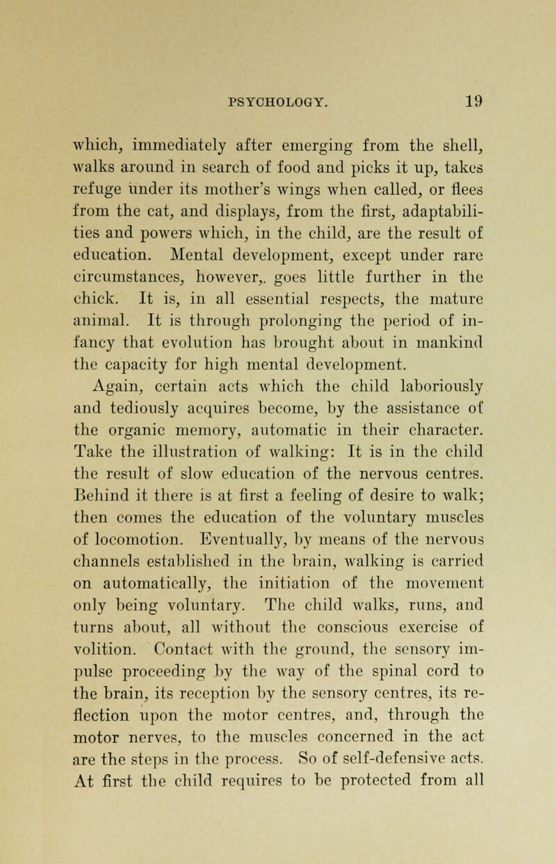 which, immediately after emerging from the shell, walks around in search of food and picks it up, takes refuge tinder its mother's wings when called, or flees from the cat, and displays, from the first, adaptabili- ties and powers which, in the child, are the result of education. Mental development, except under rare circumstances, however,, goes little further in the chick. It is, in all essential respects, the mature animal. It is through prolonging the period of in- fancy that evolution has brought about in mankind the capacity for high mental development. Again, certain acts which the child laboriously and tediously acquires become, by the assistance of the organic memory, automatic in their character. Take the illustration of walking: It is in the child the result of slow education of the nervous centres. Behind it there is at first a feeling of desire to walk; then comes the education of the voluntary muscles of locomotion. Eventually, by means of the nervous channels established in the brain, walking is carried on automatically, the initiation of the movement only being voluntary. The child walks, runs, and turns abo\it, all without the conscious exercise of volition. Contact with the ground, the sensory im- pulse proceeding by the way of the spinal cord to the brain, its reception by the sensory centres, its re- flection upon the motor centres, and, through the motor nerves, to the muscles concerned in the act are the steps in the process. So of self-defensive acts. At first the child requires to be protected from all