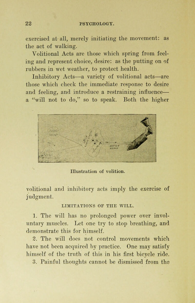 exercised at all, merely initiating the movement: as the act of walking. Volitional Acts are those which spring from feel- ing and represent choice, desire: as the putting on of rubbers in wet weather, to protect health. Inhibitory Acts—a variety of volitional acts—are those which check the immediate response to desire and feeling, and introduce a restraining influence—■ a will not to do, so to speak. Both the higher Illustration of volition. volitional and inhibitory acts imply the exercise of judgment. LIMITATIONS OF TIIE WILL. 1. The will has no prolonged power over invol- untary muscles. Let one try to stop breathing, and demonstrate this for himself. 2. The will does not control movements which have not been acquired by practice. One may satisfy himself of the truth of this in his first bicycle ride. 3. Painful thoughts cannot be dismissed from the