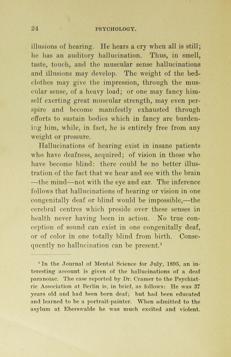 illusions of hearing. He hears a cry when all is still; lie lias an auditory hallucination. Thus, in smell, taste, touch, and the muscular sense hallucinations and illusions may develop. The weight of the bed- clothes may give the impression, through the mus- cular sense, of a heavy load; or one may fancy him- self exerting great muscular strength, may even per- spire and become manifestly exhausted through efforts to sustain bodies which in fancy are burden- ing him, while, in fact, he is entirely free from any weight or pressure. Hallucinations of hearing exist in insane patients who have deafness, acquired; of vision in those who have become blind: there could be no better illus- tration of the fact that we hear and see with the brain —the mind—not with the eye and ear. The inference follows that hallucinations of hearing or vision in one congenitally deaf or blind would be impossible,—the cerebral centres which preside over these senses in health never having been in action. No true con- ception of sound can exist in one congenitally deaf, or of color in one totally blind from birth. Conse- quently no hallucination can be present.1 1 In the Journal of Mental Science for July, 1805, an in- teresting account is given of the hallucinations of a deaf paranoiac. The case reported by Dr. Cramer to the Psychiat- ric Association at Berlin is, in brief, as follows: He was 37 years old and had been born deaf; but had been educated and learned to be a portrait-painter. When admitted to the asylum at Eberswalde he was much excited and violent.