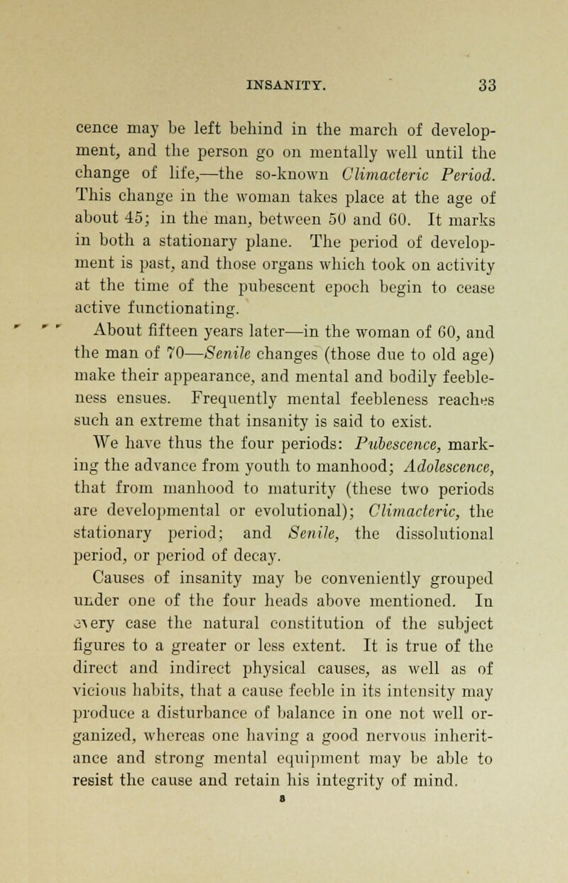 cence may be left behind in the march of develop- ment, and the person go on mentally well until the change of life,—the so-known Climacteric Period. This change in the woman takes place at the age of about 45; in the man, between 50 and 60. It marks in both a stationary plane. The period of develop- ment is past, and those organs which took on activity at the time of the pubescent epoch begin to cease active functionating. About fifteen years later—in the woman of 60, and the man of 70—Senile changes (those due to old age) make their appearance, and mental and bodily feeble- ness ensues. Frequently mental feebleness reaches such an extreme that insanity is said to exist. We have thus the four periods: Pubescence, mark- ing the advance from youth to manhood; Adolescence, that from manhood to maturity (these two periods are developmental or evolutional); Climacteric, the stationary period; and Senile, the dissolutional period, or period of decay. Causes of insanity may be conveniently grouped under one of the four heads above mentioned. In o^ery ease the natural constitution of the subject figures to a greater or less extent. It is true of the direct and indirect physical causes, as well as of vicious habits, that a cause feeble in its intensity may produce a disturbance of balance in one not well or- ganized, whereas one having a good nervous inherit- ance and strong mental equipment may be able to resist the cause and retain his integrity of mind.