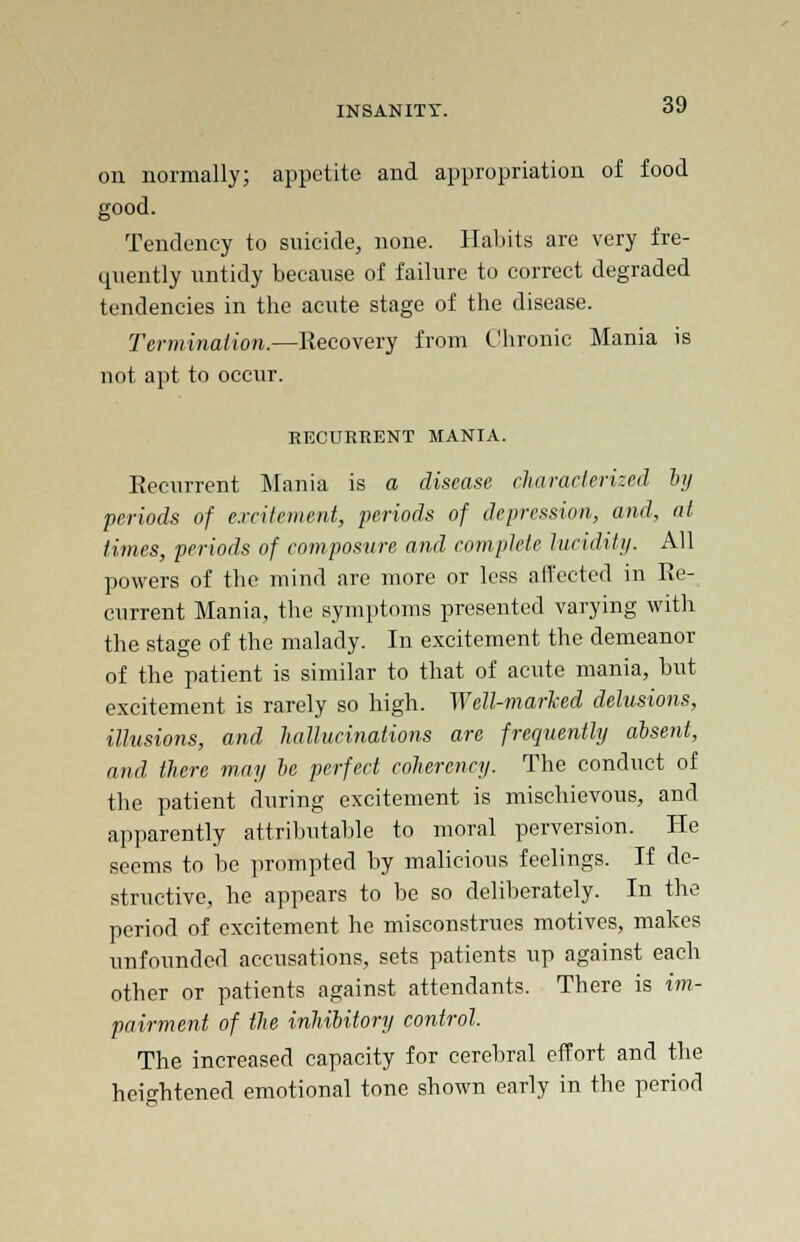 on normally; appetite and appropriation of food good. Tendency to suicide, none. Habits are very fre- quently untidy because of failure to correct degraded tendencies in the acute stage of the disease. Termination.—Eecovery from Chronic Mania is not apt to occur. RECURRENT MANIA. Eecurrent Mania is a disease characterized by periods of excitement, periods of depression, and, at times, periods of composure and complete lucidity. All powers of the mind are more or less affected in Ee- current Mania, the symptoms presented varying with the stage of the malady. In excitement the demeanor of the patient is similar to that of acute mania, but excitement is rarely so high. Well-marled delusions, illusions, and hallucinations are frequently absent, and there may be perfect coherency. The conduct of the patient during excitement is mischievous, and apparently attributable to moral perversion. He seems to be prompted by malicious feelings. If de- structive, he appears to be so deliberately. In the period of excitement he misconstrues motives, makes unfounded accusations, sets patients up against each other or patients against attendants. There is im- pairment of the inhibitory control. The increased capacity for cerebral effort and the heightened emotional tone shown early in the period