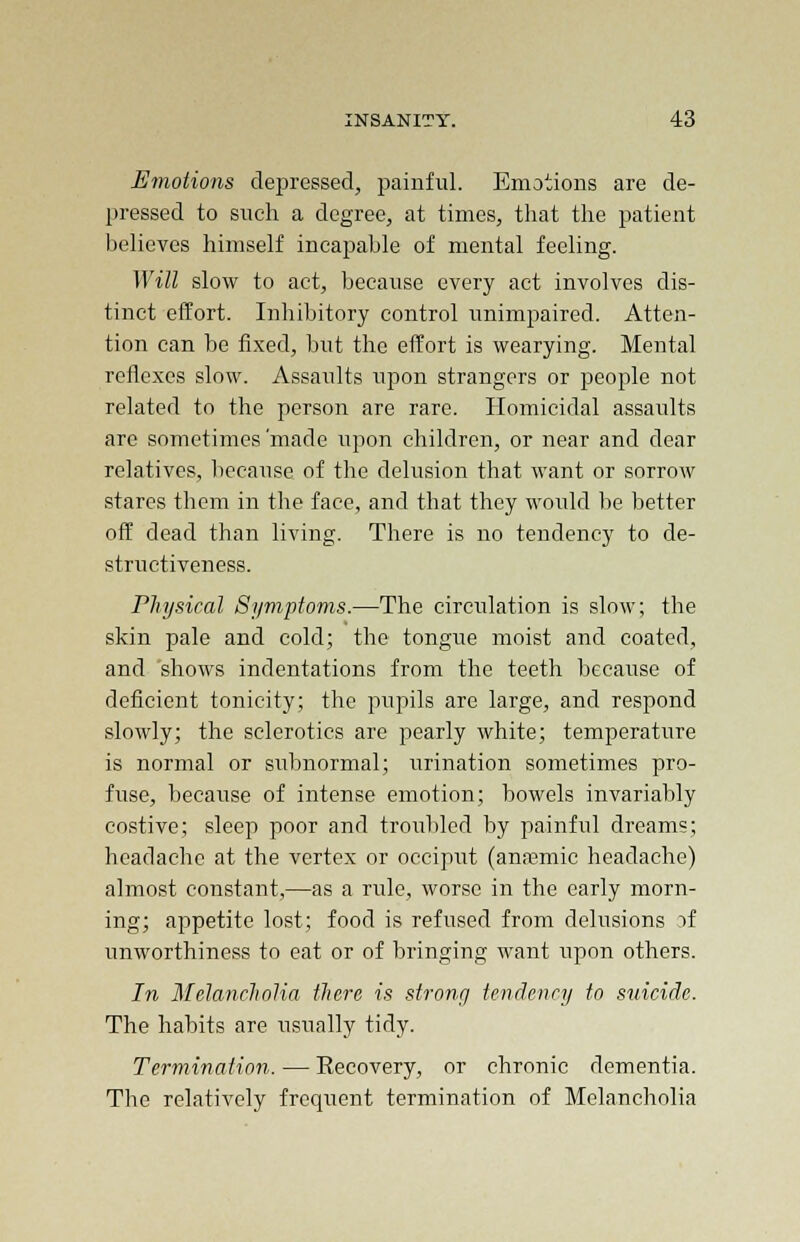 Emotions depressed, painful. Emotions are de- pressed to such a degree, at times, that the patient believes himself incapable of mental feeling. Will slow to act, because every act involves dis- tinct effort. Inhibitory control unimpaired. Atten- tion can be fixed, but the effort is wearying. Mental reflexes slow. Assaults upon strangers or people not related to the person are rare. Homicidal assaults are sometimes'made upon children, or near and dear relatives, because of the delusion that want or sorrow stares them in the face, and that they would he better off dead than living. There is no tendency to de- structiveness. Physical Symptoms.—The circulation is slow; the skin pale and cold; the tongue moist and coated, and 'shows indentations from the teeth because of deficient tonicity; the pupils are large, and respond slowly; the sclerotics are pearly white; temperature is normal or subnormal; urination sometimes pro- fuse, because of intense emotion; bowels invariably costive; sleep poor and troubled by painful dreams; headache at the vertex or occiput (anaemic headache) almost constant,—as a rule, worse in the early morn- ing; appetite lost; food is refused from delusions if unworthiness to eat or of bringing want upon others. In Melancholia there is strong tendency to suicide. The habits are usually tidy. Termination. — Eecovery, or chronic dementia. The relatively frequent termination of Melancholia