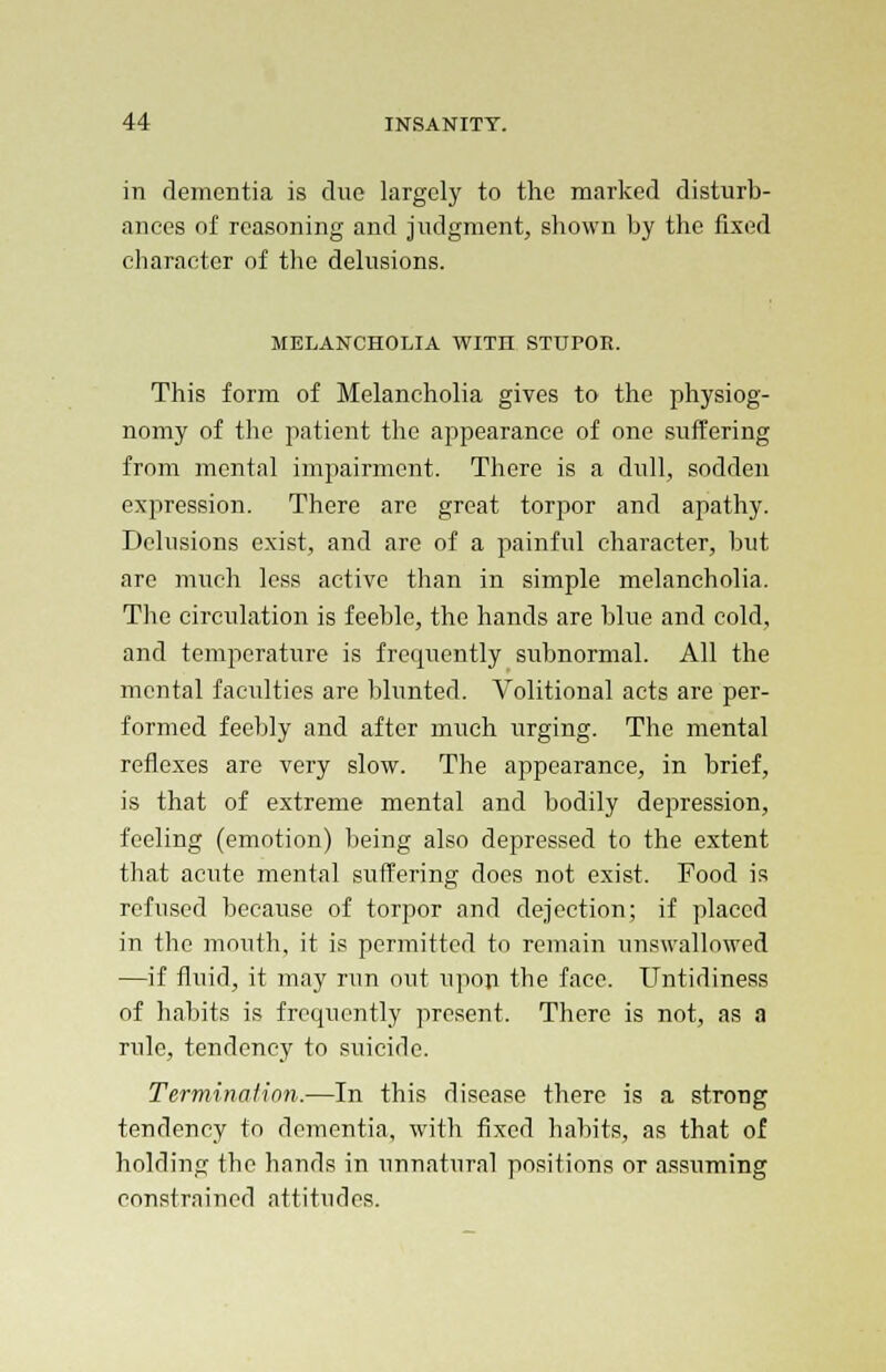 in dementia is due largely to the marked disturb- ances of reasoning and judgment, shown by the fixed character of the delusions. MELANCHOLIA WITH STUPOR. This form of Melancholia gives to the physiog- nomy of the patient the appearance of one suffering from mental impairment. There is a dull, sodden expression. There arc great torpor and apathy. Delusions exist, and are of a painful character, but arc much less active than in simple melancholia. The circulation is feeble, the hands are blue and cold, and temperature is frequently subnormal. All the mental faculties are blunted. Volitional acts are per- formed feebly and after much urging. The mental reflexes are very slow. The appearance, in brief, is that of extreme mental and bodily depression, feeling (emotion) being also depressed to the extent that acute mental suffering does not exist. Food is refused because of torpor and dejection; if placed in the mouth, it is permitted to remain unswallowed —if fluid, it may run out upon the face. Untidiness of habits is frequently present. There is not, as a rule, tendency to suicide. Termination.—In this disease there is a strong tendency to dementia, with fixed habits, as that of holding the hands in unnatural positions or assuming constrained attitudes.