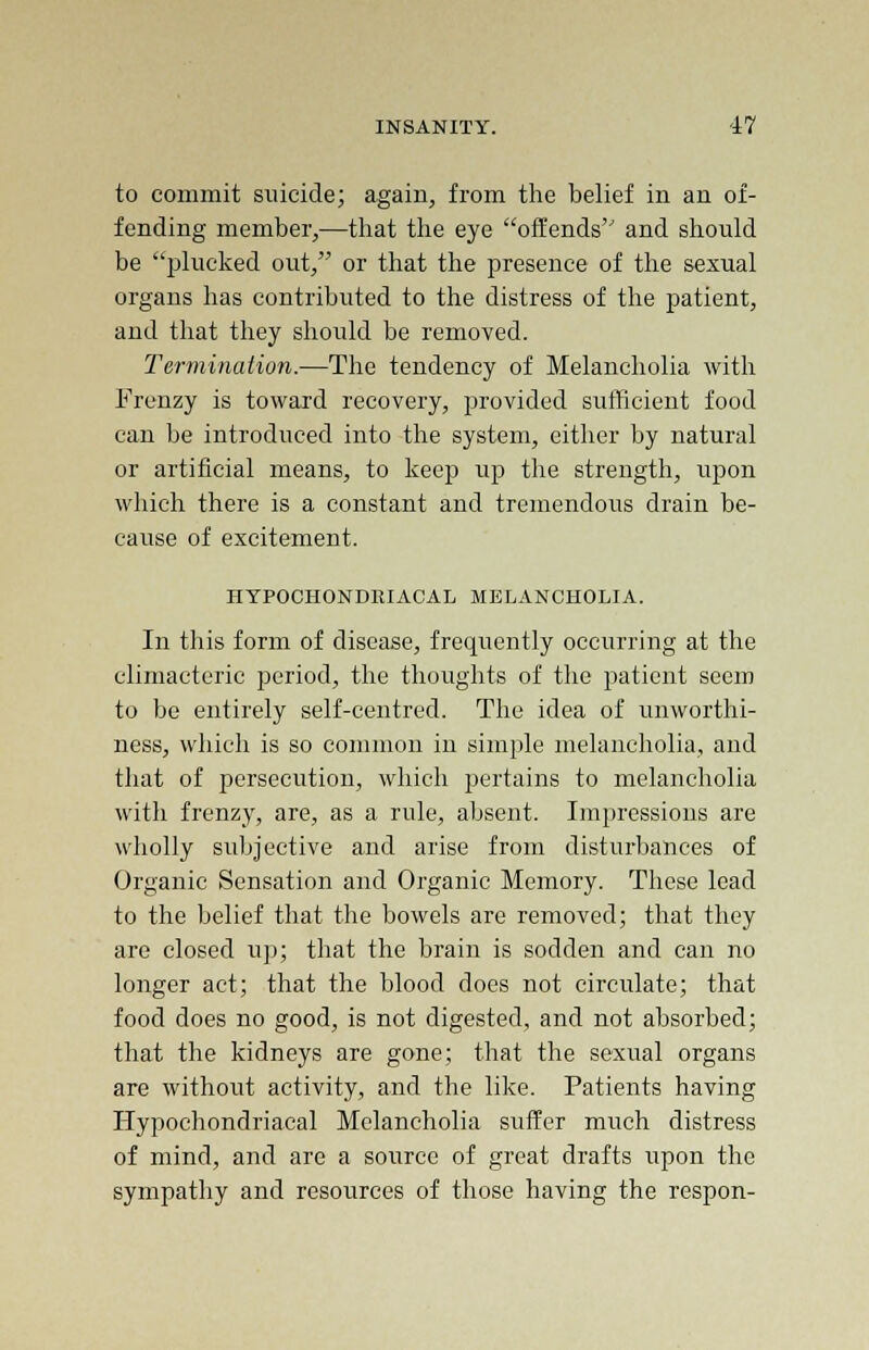to commit suicide; again, from the belief in an of- fending member,—that the eye offends and should be plucked out, or that the presence of the sexual organs has contributed to the distress of the patient, and that they should be removed. Termination.—The tendency of Melancholia with Frenzy is toward recovery, provided sufficient food can be introduced into the system, either by natural or artificial means, to keep up the strength, upon which there is a constant and tremendous drain be- cause of excitement. HYPOCHONDRIACAL MELANCHOLIA. In this form of disease, frequently occurring at the climacteric period, the thoughts of the patient seem to be entirely self-centred. The idea of unworthi- ness, which is so common in simple melancholia, and that of persecution, which pertains to melancholia with frenzy, are, as a rule, absent. Impressions are wholly subjective and arise from disturbances of Organic Sensation and Organic Memory. These lead to the belief that the bowels are removed; that they are closed up; that the brain is sodden and can no longer act; that the blood does not circulate; that food does no good, is not digested, and not absorbed; that the kidneys are gone; that the sexual organs are without activity, and the like. Patients having Hypochondriacal Melancholia suffer much distress of mind, and are a source of great drafts upon the sympathy and resources of those having the respon-