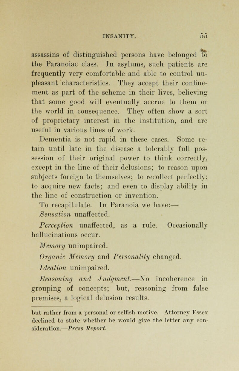 assassins of distinguished persons have belonged to the Paranoiac class. In asylums, such patients are frequently very comfortable and able to control un- pleasant characteristics. They accept their confine- ment as part of the scheme in their lives, believing that some good will eventually accrue to them or the world in consequence. They often show a sort of proprietary interest in the institution, and are useful in various lines of work. Dementia is not rapid in these cases. Some re- tain until late in the disease a tolerably full pos- session of their original power to think correctly, except in the line of their delusions; to reason upon subjects foreign to themselves; to recollect perfectly; to acquire new facts; and even to display ability in the line of construction or invention. To recapitulate. In Paranoia we have:— Sensation unaffected. Perception unaffected, as a rule. Occasionally hallucinations occur. Memory unimpaired. Organic Memory and Personality changed. Ideation unimpaired. Reasoning and Judgment.—No incoherence in grouping of concepts; but, reasoning from false premises, a logical delusion results. hut rather from a personal or selfish motive. Attorney Essex declined to state whether he would give the letter any con- sideration.—Press Report.
