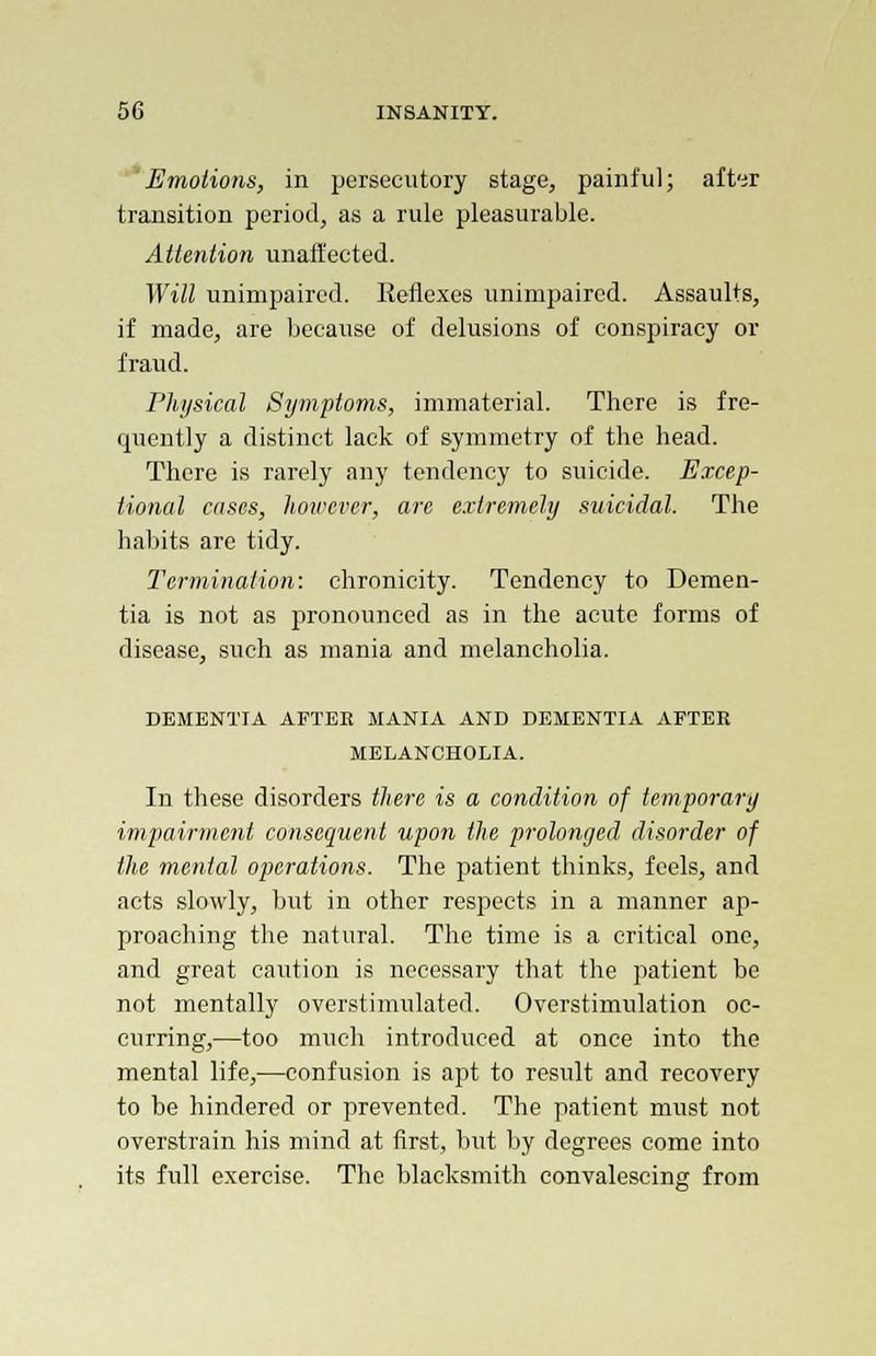 Emotions, in persecutory stage, painful; after transition period, as a rule pleasurable. Attention unaffected. Will unimpaired. Reflexes unimpaired. Assaults, if made, are because of delusions of conspiracy or fraud. Physical Symptoms, immaterial. There is fre- quently a distinct lack of symmetry of the head. There is rarely any tendency to suicide. Excep- tional cases, however, are extremely suicidal. The habits are tidy. Termination: chronicity. Tendency to Demen- tia is not as pronounced as in the acute forms of disease, such as mania and melancholia. DEMENTIA AFTER MANIA AND DEMENTIA AFTER MELANCHOLIA. In these disorders there is a condition of temporary impairment consequent upon the prolonged disorder of the menial operations. The patient thinks, feels, and acts slowly, but in other respects in a manner ap- proaching the natural. The time is a critical one, and great caution is necessary that the patient be not mentally ovcrstimulated. Overstimulation oc- curring,—too much introduced at once into the mental life,—confusion is apt to result and recovery to be hindered or prevented. The patient must not overstrain his mind at first, but by degrees come into its full exercise. The blacksmith convalescing from