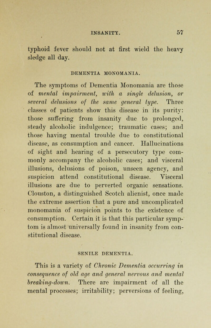 typhoid fever should not at first wield the heavy sledge all day. DEMENTIA MONOMANIA. The symptoms of Dementia Monomania are those of mental impairment, with a single delusion, or several delusions of the same general type. Three classes of patients show this disease in its purity: those suffering from insanity due to prolonged, steady alcoholic indulgence; traumatic cases; and those having mental trouble due to constitutional disease, as consumption and cancer. Hallucinations of sight and hearing of a persecutory type com- monly accompany the alcoholic cases; and visceral illusions, delusions of poison, unseen agency, and suspicion attend constitutional disease. Visceral illusions are due to perverted organic sensations. Clouston, a distinguished Scotch alienist, once made the extreme assertion that a pure and uncomplicated monomania of suspicion points to the existence of consumption. Certain it is that this particular symp- tom is almost universally found in insanity from con- stitutional disease. SENILE DEMENTIA. This is a variety of Chronic Dementia occurring in consequence of old age and general nervous and mental breaking-down. There are impairment of all the mental processes; irritability; perversions of feeling,