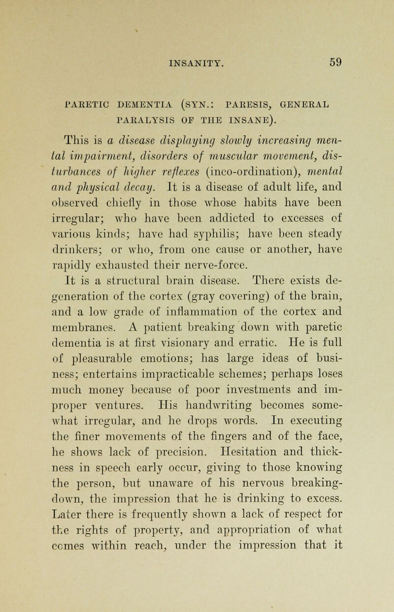 PABETIC DEMENTIA (SYN.: PAEESIS, GENEEAL PAEALYSIS OF THE INSANE). This is a disease displaying slowly increasing men- tal impairment, disorders of muscular movement, dis- turbances of higher reflexes (inco-ordination), mental and physical decay. It is a disease of adult life, and observed chiefly in those whose habits have been irregular; who have been addicted to excesses of various kinds; have had syphilis; have been steady drinkers; or who, from one cause or another, have rapidly exhausted their nerve-force. It is a structural brain disease. There exists de- generation of the cortex (gray covering) of the brain, and a low grade of inflammation of the cortex and membranes. A patient breaking down with paretic dementia is at first visionary and erratic. He is full of pleasurable emotions; has large ideas of busi- ness; entertains impracticable schemes; perhaps loses much money because of poor investments and im- proper ventures. His handwriting becomes some- what irregular, and he drops words. In executing the finer movements of the fingers and of the face, he shows lack of precision. Hesitation and thick- ness in speech early occur, giving to those knowing the person, but unaware of his nervous breaking- down, the impression that he is drinking to excess. Later there is frequently shown a lack of respect for the rights of property, and appropriation of what comes within reach, under the impression that it