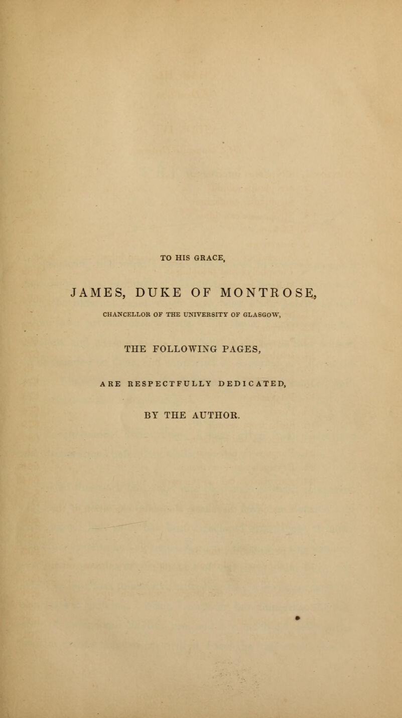 TO HIS GRACE, JAMES, DUKE OF MONTROSE, CHANCELLOR OF THE UNIVERSITY OF GLASGOW, THE FOLLOWING PAGES, ARE RESPECTFULLY DEDICATED, BY THE AUTHOR.