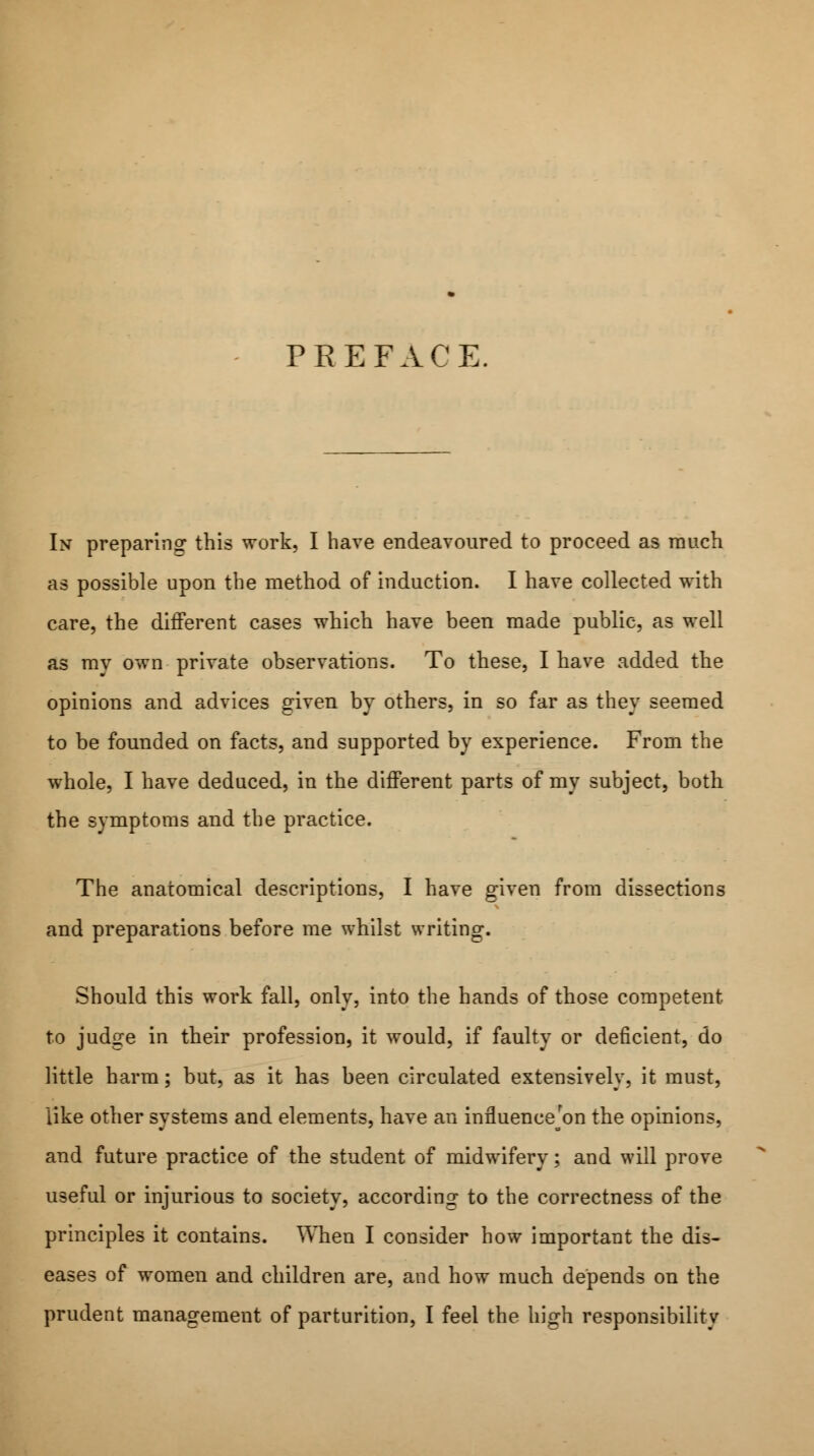 PREFACE. In preparing this work, I have endeavoured to proceed as much as possible upon the method of induction. I have collected with care, the different cases which have been made public, as well as my own private observations. To these, I have added the opinions and advices given by others, in so far as they seemed to be founded on facts, and supported by experience. From the whole, I have deduced, in the different parts of my subject, both the symptoms and the practice. The anatomical descriptions, I have given from dissections and preparations before me whilst writing. Should this work fall, only, into the hands of those competent to judge in their profession, it would, if faulty or deficient, do little harm; but, as it has been circulated extensively, it must, like other systems and elements, have an influenceon the opinions, and future practice of the student of midwifery; and will prove useful or injurious to society, according to the correctness of the principles it contains. When I consider how important the dis- eases of women and children are, and how much depends on the prudent management of parturition, I feel the high responsibility