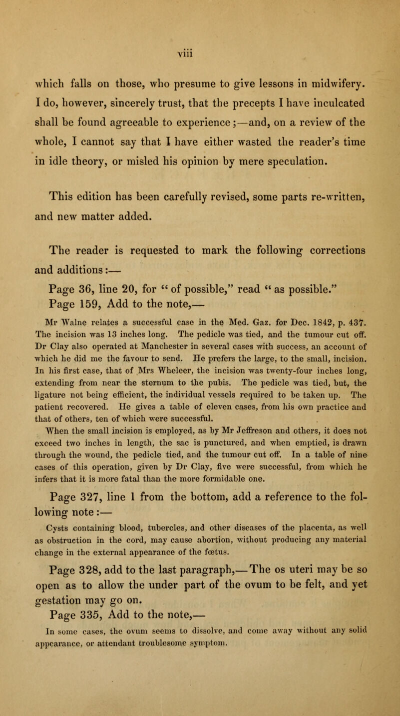 Vlll which falls on those, who presume to give lessons in midwifery. I do, however, sincerely trust, that the precepts I have inculcated shall be found agreeable to experience;—and, on a review of the whole, I cannot say that I have either wasted the reader's time in idle theory, or misled his opinion by mere speculation. This edition has been carefully revised, some parts re-written, and new matter added. The reader is requested to mark the following corrections and additions:— Page 36, line 20, for  of possible, read  as possible. Page 159, Add to the note,— Mr Walne relates a successful case in the Med. Gaz. for Dec. 1842, p. 437. The incision was 13 inches long. The pedicle was tied, and the tumour cut off. Dr Clay also operated at Manchester in several cases with success, an account of which he did me the favour to send. He prefers the large, to the small, incision. In his first case, that of Mrs Wheleer, the incision was twenty-four inches long, extending from near the sternum to the pubis. The pedicle was tied, hut, the ligature not being efficient, the individual vessels required to be taken up. The patient recovered. He gives a table of eleven cases, from his own practice and that of others, ten of which were successful. When the small incision is employed, as by Mr Jeffreson and others, it does not exceed two inches in length, the sac is punctured, and when emptied, is drawn through the wound, the pedicle tied, and the tumour cut off. In a table of nine cases of this operation, given by Dr Clay, five were successful, from which he infers that it is more fatal than the more formidable one. Page 327, line 1 from the bottom, add a reference to the fol- lowing note:— Cysts containing blood, tubercles, and other diseases of the placenta, as well as obstruction in the cord, may cause abortion, without producing any material change in the external appearance of the foetus. Page 328, add to the last paragraph,— The os uteri may be so open as to allow the under part of the ovum to be felt, and yet gestation may go on. Page 335, Add to the note,— In some cases, the ovum seems to dissolve, and come away without any solid appearance, or attendant troublesome symptom.