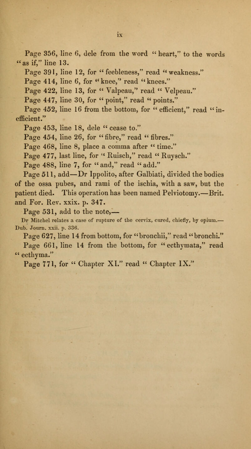 as if, line 13. Page 391, line 12, for  feebleness, read weakness. Page 414, line 6, for knee, read knees. Page 422, line 13, for  Valpeau, read  Velpeau. Page 447, line 30, for  point, read  points. Page 452, line 16 from the bottom, for  efficient, read in- efficient. Page 453, line 18, dele  cease to. Page 454, line 26, for fibre, read  fibres. Page 468, line 8, place a comma after  time. Page 477, last line, for  Ruisch, read  Ruysch. Page 488, line 7, for and, read add. Page 511, add—Dr Ippolito, after Galbiati, divided the bodies of the ossa pubes, and rami of the ischia, with a saw, but the patient died. This operation has been named Pelviotomy.—Brit, and For. Rev. xxix. p. 347. Page 531, add to the note,— Dr Mitchel relates a case of rupture of the cervix, cured, chiefly, by opium.— Dub. Journ. xxii. p. 336. Page 627, line 14 from bottom, for bronchii, read bronchi. Page 661, line 14 from the bottom, for  ecthymata, read  ecthyma. Page 771, for  Chapter XI. read  Chapter IX.