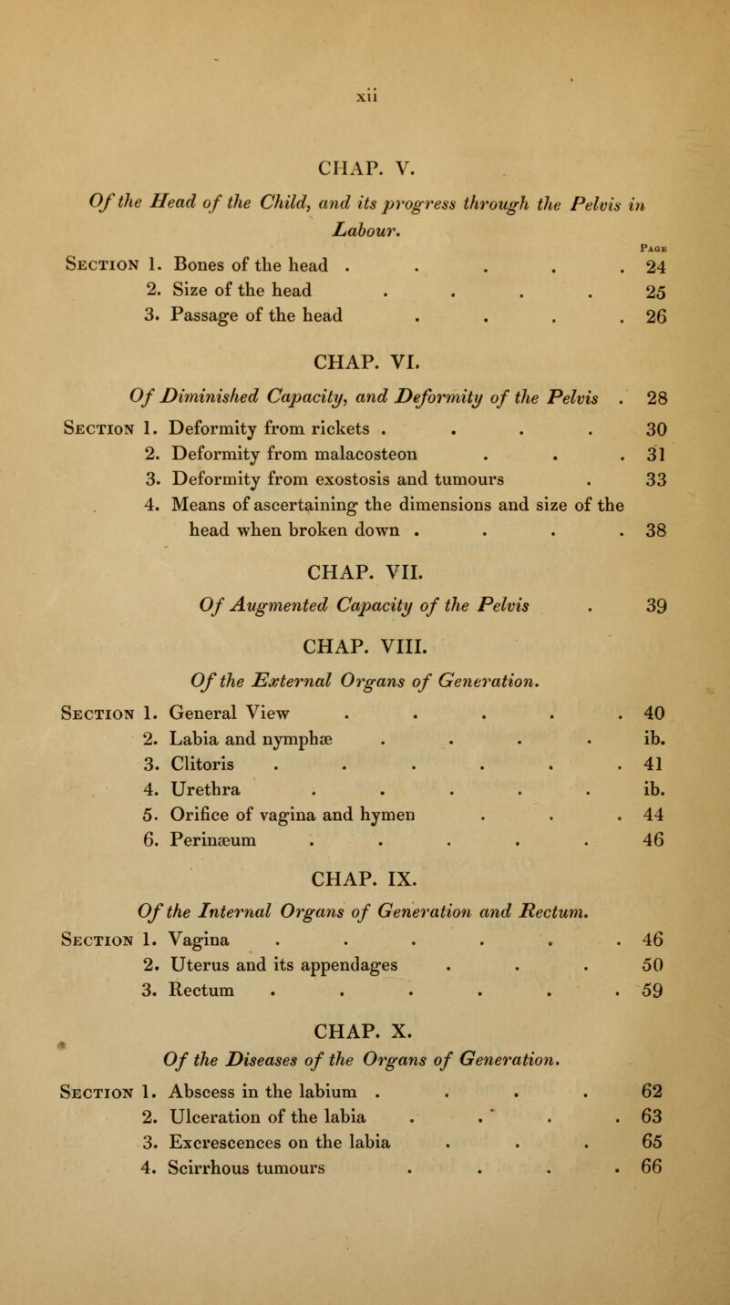 Of the Head of the Child, and its progress through the Pelvis in Labour. Page Section 1. Bones of the head . . . . .24 2. Size of the head .... 25 3. Passage of the head . . . .26 CHAP. VI. Of Diminished Capacity, and Deformity of the Pelvis . 28 Section 1. Deformity from rickets .... 30 2. Deformity from malacosteon . . .31 3. Deformity from exostosis and tumours . 33 4. Means of ascertaining the dimensions and size of the head when broken down . . . .38 CHAP. VII. Of Augmented Capacity of the Pelvis . 39 CHAP. VIII. Of the External Organs of Generation. Section 1. General View . . . . .40 2. Labia and nymphse . . . ib. 3. Clitoris . . . . . .41 4. Urethra ..... ib. 5. Orifice of vagina and hymen . . .44 6. Perinaeum ..... 46 CHAP. IX. Of the Internal Organs of Generation and Rectum. Section 1. Vagina . . . . . .46 2. Uterus and its appendages ... 50 3. Rectum . . . . . .59 CHAP. X. Of the Diseases of the Organs of Generation. Section 1. Abscess in the labium .... 62 2. Ulceration of the labia . .  . .63 3. Excrescences on the labia 65 4. Scirrhous tumours . . . .66