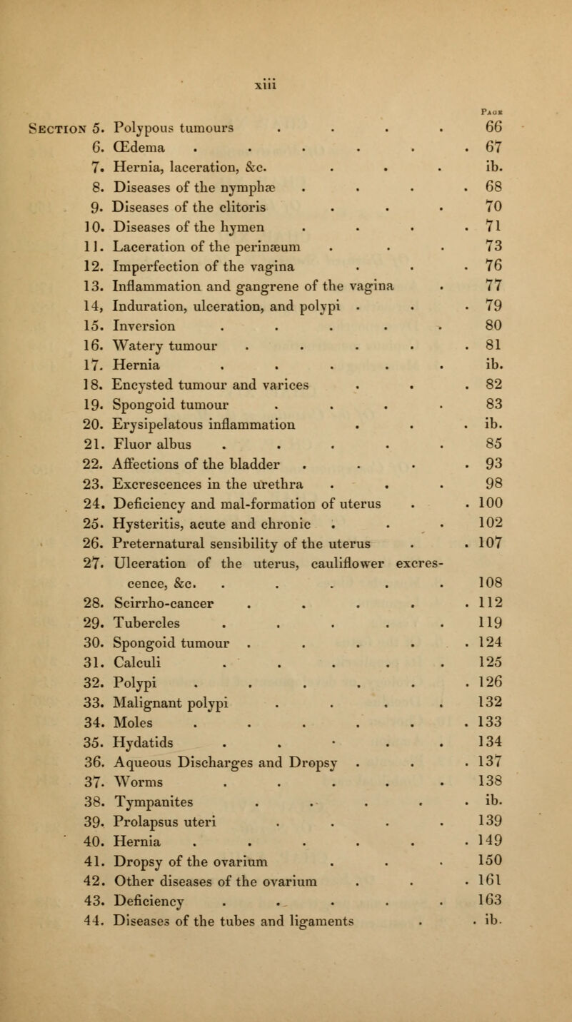 Section 5. Polypous tumours 66 6. (Edema ..... . 67 7. Hernia, laceration, &c. ib. 8. Diseases of the nymphae . 68 9- Diseases of the clitoris 70 10. Diseases of the hymen . 71 11. Laceration of the perinseum 73 12. Imperfection of the vagina . 76 13. Inflammation and gangrene of the vagina 77 14, Induration, ulceration, and polypi . . 79 15. Inversion . 80 16. Watery tumour .... . 81 17. Hernia .... ib. 18. Encysted tumour and varices . 82 19. Spongoid tumour 83 20. Erysipelatous inflammation . ib. 21. Fluor albus .... 85 22. Affections of the bladder . 93 23. Excrescences in the urethra 98 24. Deficiency and mal-formation of uterus . 100 25. Hysteritis, acute and chronic 102 26. Preternatural sensibility of the uterus . 107 27. Ulceration of the uterus, cauliflower excres- cence, &c. .... 108 28. Scirrho-cancer .... . 112 29. Tubercles .... 119 30. Spongoid tumour .... . 124 31. Calculi 125 32. Polypi ..... . 126 33. Malignant polypi 132 34. Moles . 133 35. Hydatids . 134 36. Aqueous Discharges and Dropsy . 137 37. Worms .... 138 38. Tympanites . ib. 39. Prolapsus uteri 139 40. Hernia ..... . 149 41. Dropsy of the ovarium 150 42. Other diseases of the ovarium . 161 43. Deficiency 163 44. Diseases of the tubes and ligaments . ib.