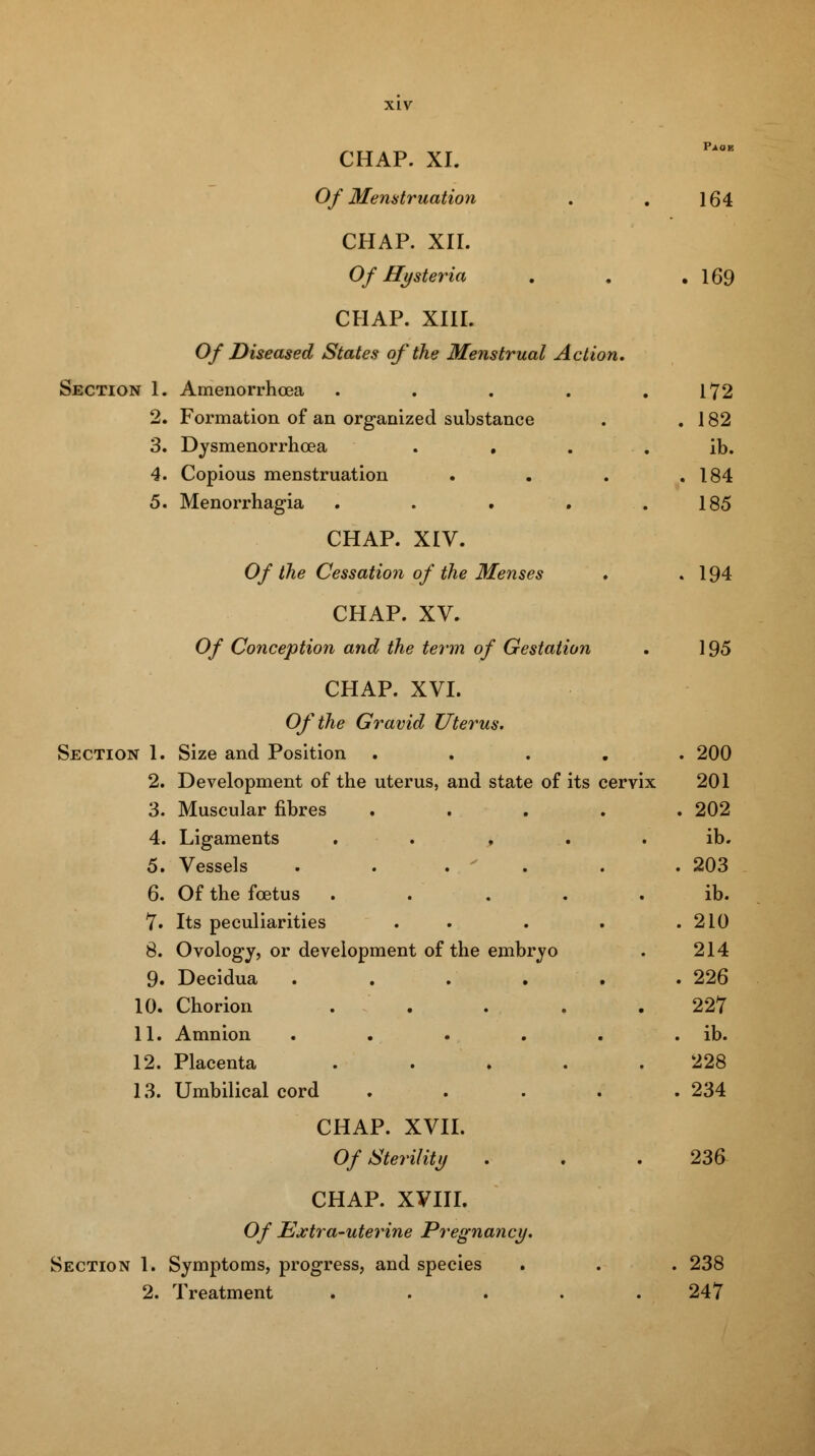 Of Menstruation 164 CHAP. XII. Of Hysteria . 169 CHAP. XIII. Of Diseased States of the Menstrual Action. Section 1. Amenorrhcea ..... 172 2. Formation of an organized substance . 182 3. Dysmenorrhcea .... ib. 4. Copious menstruation . 184 5. Menorrhagia ..... 185 CHAP. XIV. Of the Cessation of the Menses . 194 CHAP. XV. Of Conception and the term of Gestation 195 CHAP. XVI. Of the Gravid Uterus. Section 1. Size and Position .... . 200 2. Development of the uterus, and state of its cervix 201 3. Muscular fibres .... . 202 4. Ligaments ..... ib. 5. Vessels ..... . 203 6. Of the foetus ..... ib. 7. Its peculiarities . . 210 8. Ovology, or development of the embryo 214 9. Decidua ..... . 226 10. Chorion ..... 227 11. Amnion ..... . ib. 12. Placenta ..... 228 13. Umbilical cord .... . 234 CHAP. XVII. Of Sterility 236 CHAP. XVIII. Of Extra-uterine Pregnancy. Section 1. Symptoms, progress, and species . 238 2. Treatment ..... 247