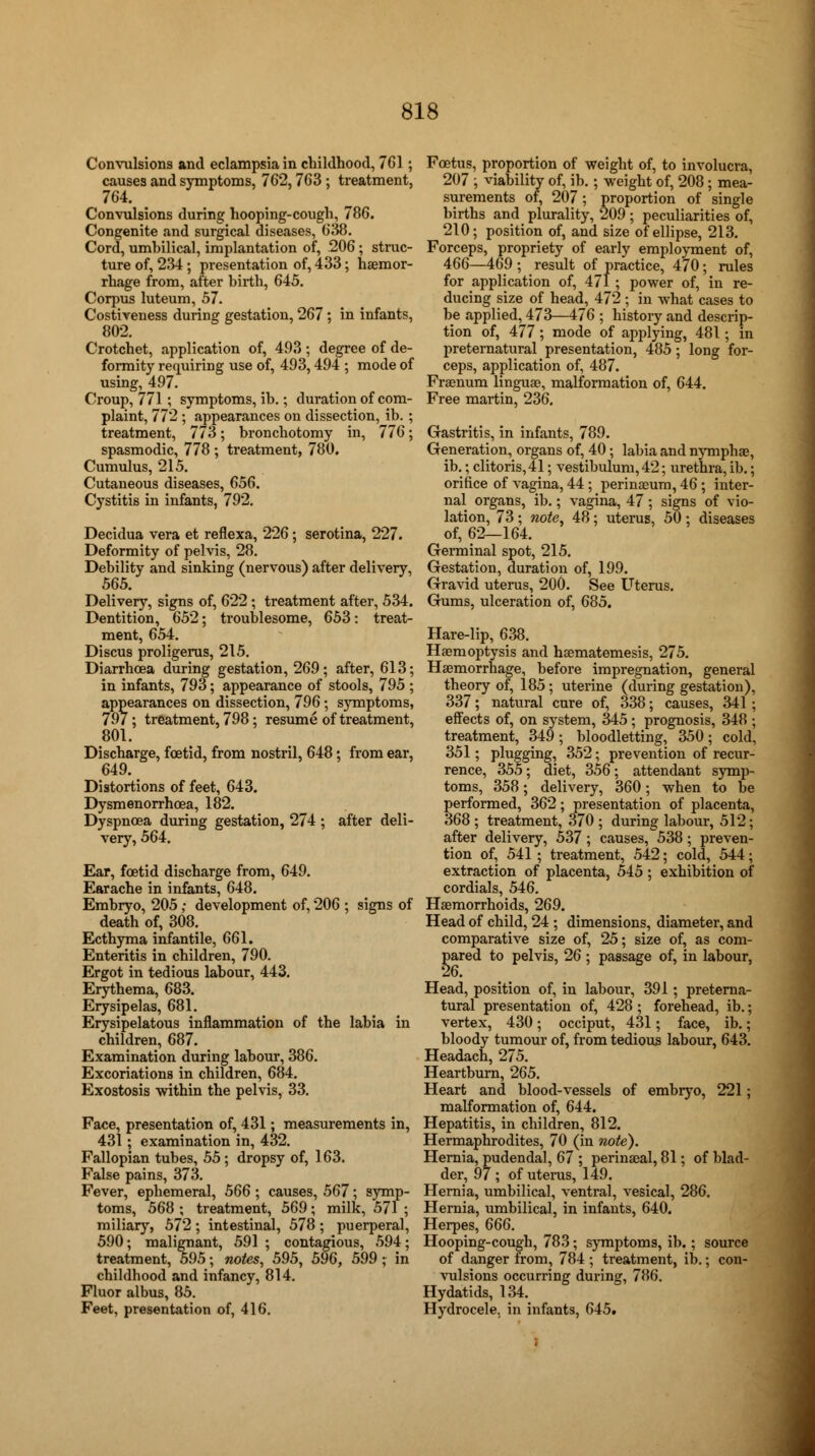 Convulsions and eclampsia in childhood, 7G1; causes and symptoms, 762,763; treatment, 764. Convulsions during hooping-cough, 786. Congenite and surgical diseases, 638. Cord, umbilical, implantation of, 206; struc- ture of, 234 ; presentation of, 433; haemor- rhage from, after birth, 645. Corpus luteum, 57. Costiveness during gestation, 267 ; in infants, 802. Crotchet, application of, 493; degree of de- formity requiring use of, 493,494 ; mode of using, 497. Croup, 771 ; symptoms, ib.; duration of com- plaint, 772 ; appearances on dissection, ib. ; treatment, 773; bronchotomy in, 776; spasmodic, 778 ; treatment, 780. Cumulus, 215. Cutaneous diseases, 656. Cystitis in infants, 792. Decidua vera et reflexa, 226; serotina, 227. Deformity of pelvis, 28. Debility and sinking (nervous) after delivery, 565. Delivery, signs of, 622 ; treatment after, 534. Dentition, 652; troublesome, 653: treat- ment, 654. Discus proligerus, 215. Diarrhoea during gestation, 269; after, 613; in infants, 793; appearance of stools, 795 ; appearances on dissection, 796; symptoms, 797 ; treatment, 798; resume of treatment, 801. Discharge, foetid, from nostril, 648; from ear, 649. Distortions of feet, 643. Dysmenorrhoea, 182. Dyspnoea during gestation, 274 ; after deli- very, 564. Ear, foetid discharge from, 649. Earache in infants, 648. Embryo, 205 ; development of, 206 ; signs of death of, 308. Ecthyma infantile, 661. Enteritis in children, 790. Ergot in tedious labour, 443. Erythema, 683. Erysipelas, 681. Erysipelatous inflammation of the labia in children, 687. Examination during labour, 386. Excoriations in children, 684. Exostosis within the pelvis, 33. Face, presentation of, 431; measurements in, 431; examination in, 432. Fallopian tubes, 55 ; dropsy of, 163. False pains, 373. Fever, ephemeral, 566; causes, 567; symp- toms, 568 ; treatment, 569; milk, 571 ; miliary, 572 ; intestinal, 578 ; puerperal, 590; malignant, 591 ; contagious, 594; treatment, 595; notes, 595, 596, 599 ; in childhood and infancy, 814. Fluor albus, 85. Feet, presentation of, 416. Foetus, proportion of weight of, to involucra, 207 ; viability of, ib.; weight of, 208 ; mea- surements of, 207; proportion of single births and plurality, 209; peculiarities of, 210; position of, and size of ellipse, 213. Forceps, propriety of early employment of, 466—469 ; result of practice, 470; rules for application of, 471 ; power of, in re- ducing size of head, 472; in what cases to be applied, 473—476 ; history and descrip- tion of, 477; mode of applying, 481; in preternatural presentation, 485; long for- ceps, application of, 487. Fraenum linguae, malformation of, 644. Free martin, 236. Gastritis, in infants, 789. Generation, organs of, 40; labia and nymphae, ib.; clitoris, 41; vestibulum, 42; urethra, ib.; orifice of vagina, 44 ; perinaeum, 46 ; inter- nal organs, ib.; vagina, 47; signs of vio- lation, 73 ; note, 48 ; uterus, 50 ; diseases of, 62—164. Germinal spot, 215. Gestation, duration of, 199. Gravid uterus, 200. See Uterus. Gums, ulceration of, 685. Hare-lip, 638. Haemoptysis and hsematemesis, 275. Haemorrhage, before impregnation, general theory of, 185 ; uterine (during gestation), 337; natural cure of, 338; causes, 341 ; effects of, on system, 345; prognosis, 348 ; treatment, 349; bloodletting, 350; cold, 351; plugging, 352; prevention of recur- rence, 355; diet, 356; attendant symp- toms, 358; delivery, 360; when to be performed, 362; presentation of placenta, 368 ; treatment, 370 ; during labour, 512; after delivery, 537 ; causes, 538; preven- tion of, 541 ; treatment, 542; cold, 544; extraction of placenta, 545 ; exhibition of cordials, 546. Haemorrhoids, 269. Head of child, 24 ; dimensions, diameter, and comparative size of, 25; size of, as com- pared to pelvis, 26 ; passage of, in labour, 26. Head, position of, in labour, 391; preterna- tural presentation of, 428 ; forehead, ib.; vertex, 430; occiput, 431; face, ib.; bloody tumour of, from tedious labour, 643. Headach, 275. Heartburn, 265. Heart and blood-vessels of embryo, 221; malformation of, 644. Hepatitis, in children, 812. Hermaphrodites, 70 (in note). Hernia, pudendal, 67 ; perinaeal, 81; of blad- der, 97; of uterus, 149. Hernia, umbilical, ventral, vesical, 286. Hernia, umbilical, in infants, 640. Herpes, 666. Hooping-cough, 783; symptoms, ib.; source of danger from, 784 ; treatment, ib.; con- vulsions occurring during, 786. Hydatids, 134. Hydrocele, in infants, 645.