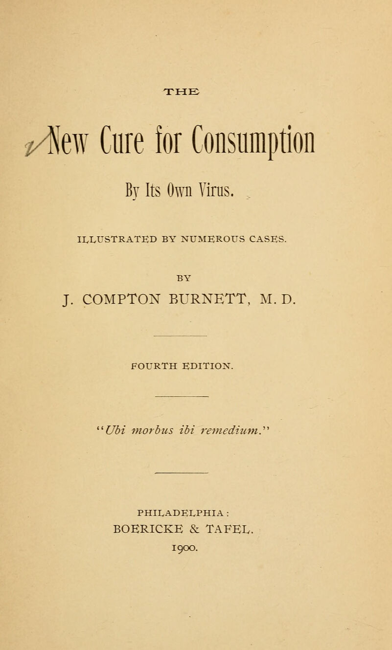 THE rfc Cure for Consumption By Its Own Virus. ILLUSTRATED BY NUMEROUS CASES. BY J. COMPTON BURNETT, M. D. FOURTH EDITION. 'Ubi morbus ibi remedium. PHILADELPHIA : BOERICKE & TAFEIv. 1900.