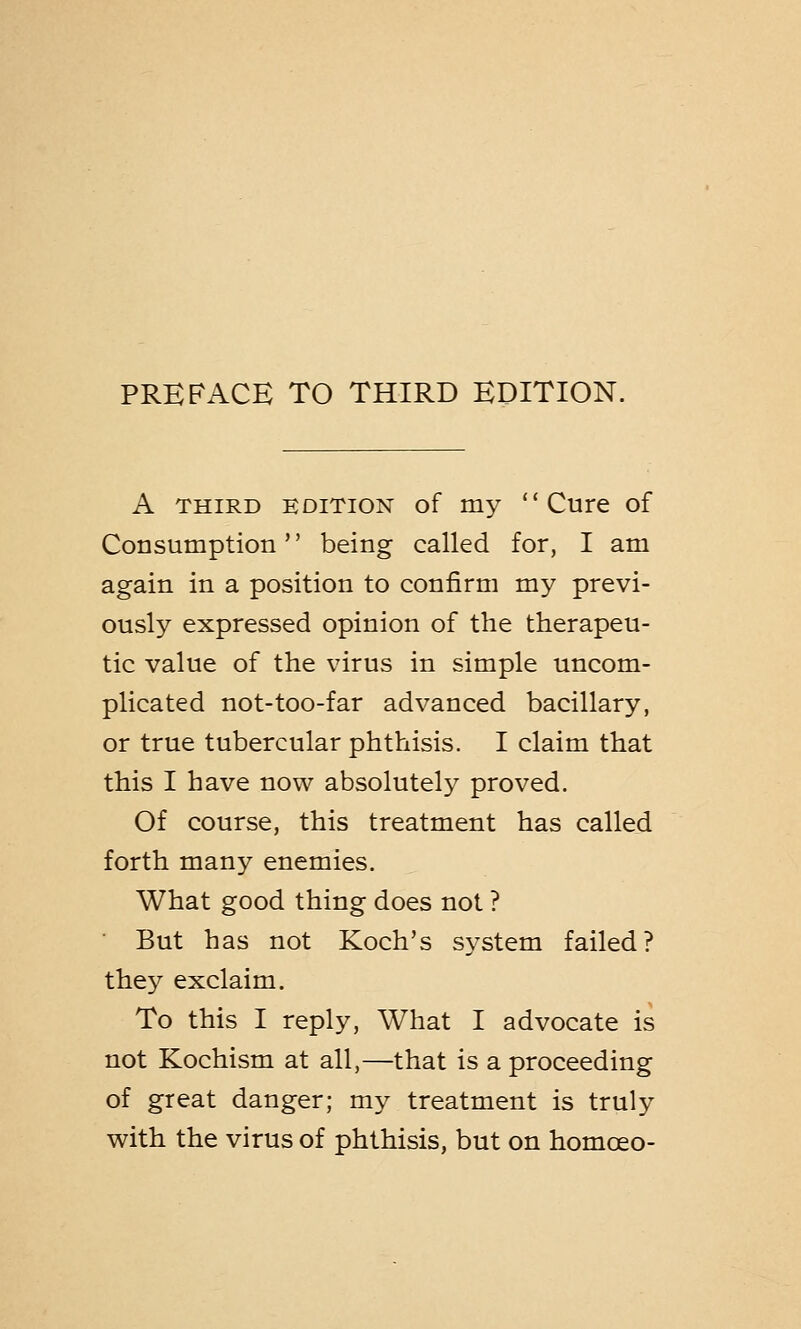 A third edition of my Cure of Consumption being called for, I am again in a position to confirm my previ- ously expressed opinion of the therapeu- tic value of the virus in simple uncom- plicated not-too-far advanced bacillary, or true tubercular phthisis. I claim that this I have now absolutely proved. Of course, this treatment has called forth many enemies. What good thing does not ? But has not Koch's system failed? they exclaim. To this I reply, What I advocate is not Kochism at all,—that is a proceeding of great danger; my treatment is truly with the virus of phthisis, but on homceo-