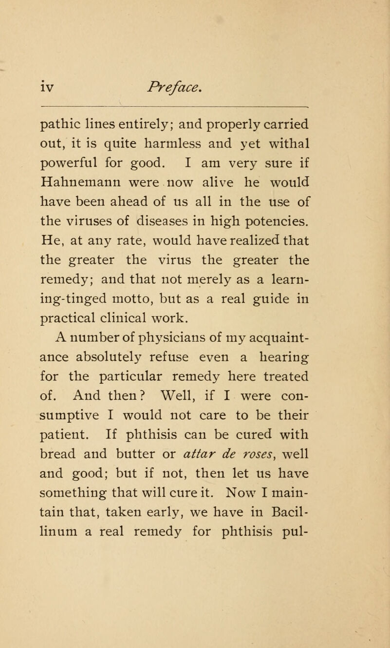 pathic lines entirely; and properly carried out, it is quite harmless and yet withal powerful for good. I am very sure if Hahnemann were now alive he would have been ahead of us all in the use of the viruses of diseases in high potencies. He, at any rate, would have realized that the greater the virus the greater the remedy; and that not merely as a learn- ing-tinged motto, but as a real guide in practical clinical work. A number of physicians of my acquaint- ance absolutely refuse even a hearing for the particular remedy here treated of. And then? Well, if I were con- sumptive I would not care to be their patient. If phthisis can be cured with bread and butter or attar de roses, well and good; but if not, then let us have something that will cure it. Now I main- tain that, taken early, we have in Bacil- linum a real remedy for phthisis pul-