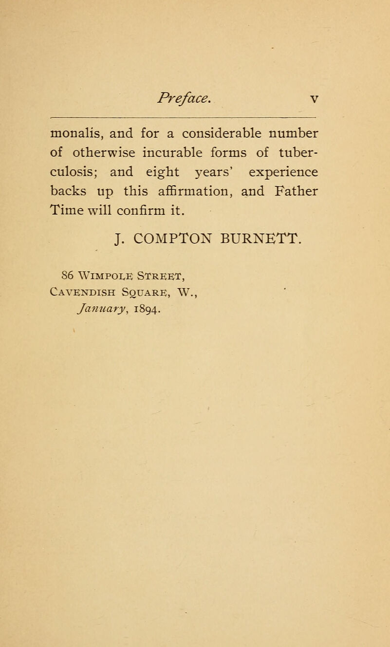 monalis, and for a considerable number of otherwise incurable forms of tuber- culosis; and eight years' experience backs up this affirmation, and Father Time will confirm it. J. COMPTON BURNETT. 86 Wimpoee Street, Cavendish Square, W., January, 1894.