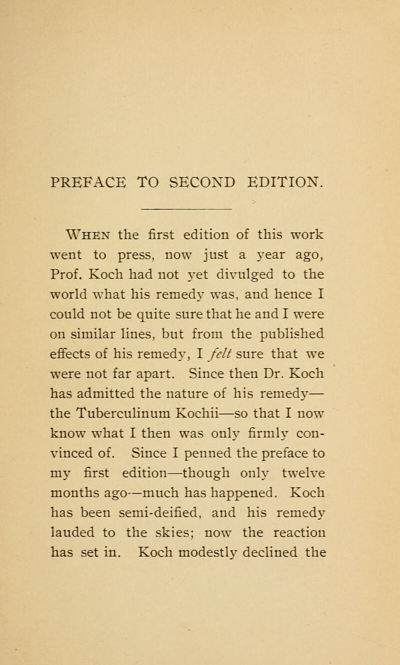 When the first edition of this work went to press, now just a year ago, Prof. Koch had not yet divulged to the world what his remedy was, and hence I could not be quite sure that he and I were on similar lines, but from the published effects of his remedy-, I felt sure that we were not far apart. Since then Dr. Koch has admitted the nature of his remedy— the Tuberculinum Kochii—so that I now know what I then was only firmly con- vinced of. Since I penned the preface to my first edition—though only twelve months ago—much has happened. Koch has been semi-deified, and his remedy lauded to the skies; now the reaction has set in. Koch modestly declined the
