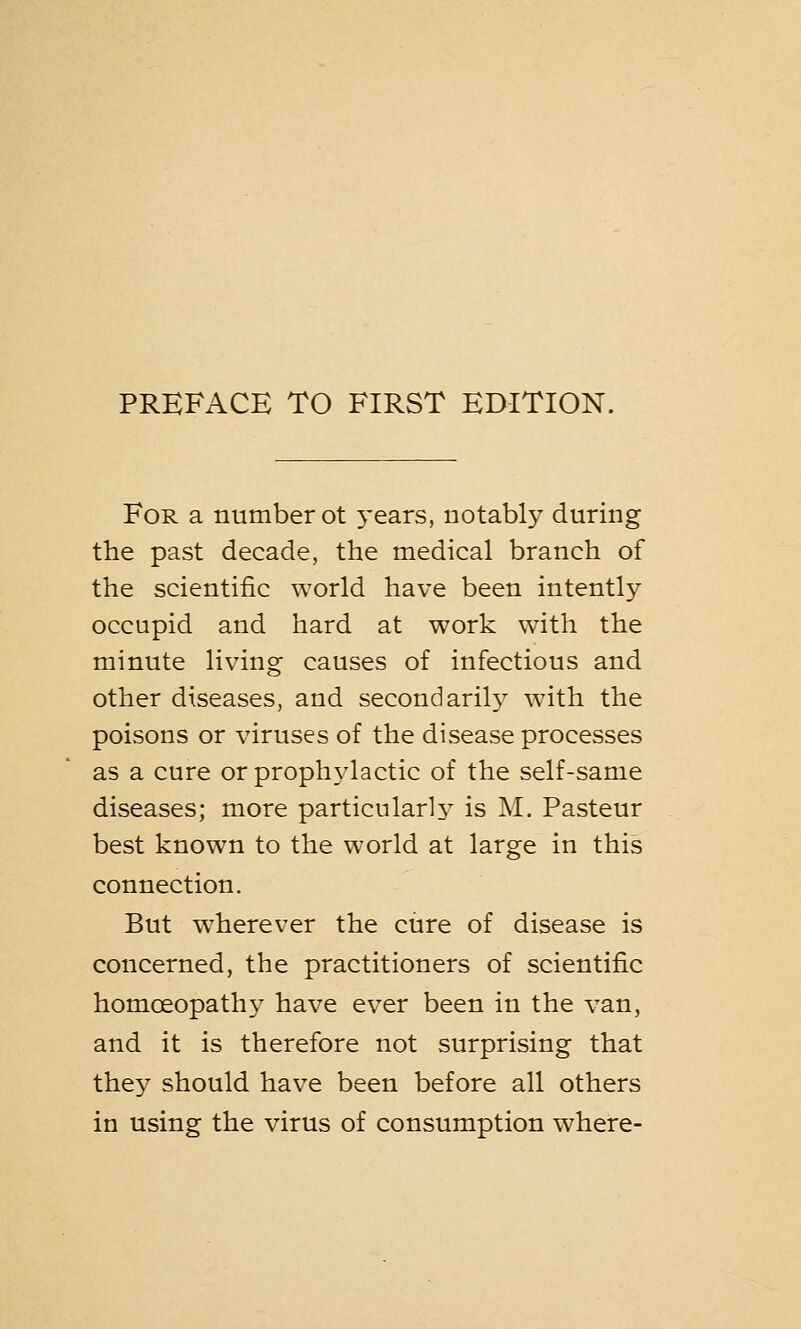 For a number ot years, notably during the past decade, the medical branch of the scientific world have been intently occupid and hard at work with the minute living causes of infectious and other diseases, and secondarily with the poisons or viruses of the disease processes as a cure or prophylactic of the self-same diseases; more particularly is M. Pasteur best known to the world at large in this connection. But wherever the cure of disease is concerned, the practitioners of scientific homoeopathy have ever been in the van, and it is therefore not surprising that they should have been before all others in using the virus of consumption where-