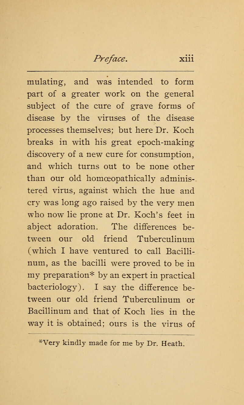 mulating, and was intended to form part of a greater work on the general subject of the cure of grave forms of disease by the viruses of the disease processes themselves; but here Dr. Koch breaks in with his great epoch-making discovery of a new cure for consumption, and which turns out to be none other than our old homceopathically adminis- tered virus, against which the hue and cry was long ago raised by the very men who now lie prone at Dr. Koch's feet in abject adoration. The differences be- tween our old friend Tuberculinum (which I have ventured to call Bacilli- num, as the bacilli were proved to be in my preparation* by an expert in practical bacteriology). I say the difference be- tween our old friend Tuberculinum or Bacillinum and that of Koch lies in the way it is obtained; ours is the virus of *Very kindly made for me by Dr. Heath.