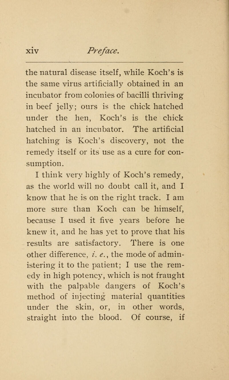 the natural disease itself, while Koch's is the same virus artificially obtained in an incubator from colonies of bacilli thriving in beef jelly; ours is the chick hatched under the hen, Koch's is the chick hatched in an incubator. The artificial hatching is Koch's discovery, not the remedy itself or its use as a cure for con- sumption. I think very highly of Koch's remedy, as the world will no doubt call it, and I know that he is on the right track. I am more sure than Koch can be himself, because I used it five years before he knew it, and he has yet to prove that his results are satisfactory. There is one other difference, i. e., the mode of admin- istering it to the patient; I use the rem- edy in high potency, which is not fraught with the palpable dangers of Koch's method of injecting material quantities under the skin, or, in other words, straight into the blood. Of course, if