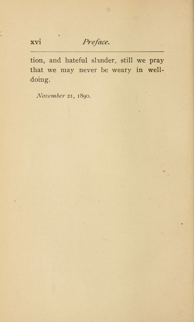 tion, and hateful slander, still we pray that we may never be weary in well- doing. November 21, 1890.