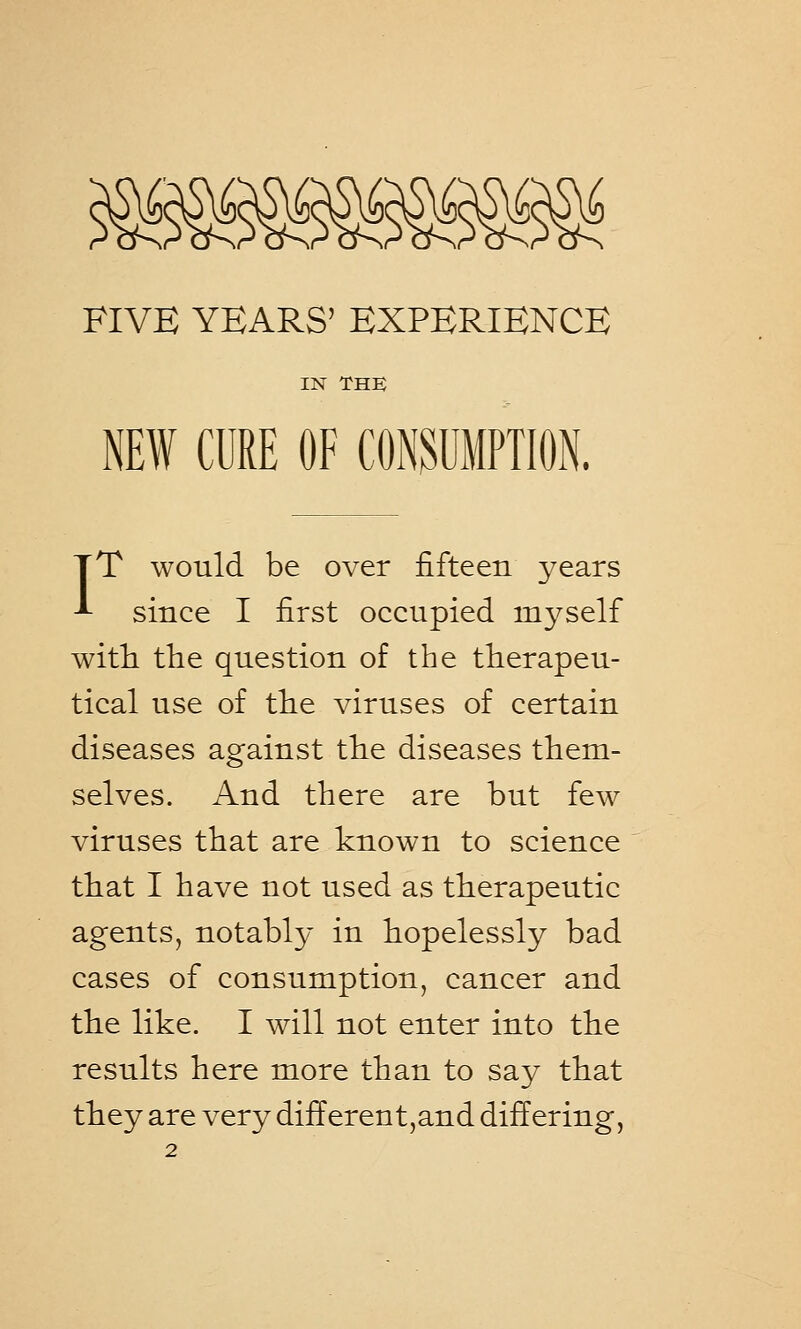 FIVE YEARS' EXPERIENCE IN THE NEW CURE OF CONSUMPTION. TT would be over fifteen years J- since I first occupied myself with the question of the therapeu- tical use of the viruses of certain diseases against the diseases them- selves. And there are but few viruses that are known to science that I have not used as therapeutic agents, notably in hopelessly bad cases of consumption, cancer and the like. I will not enter into the results here more than to say that they are very diff erent,and differing,