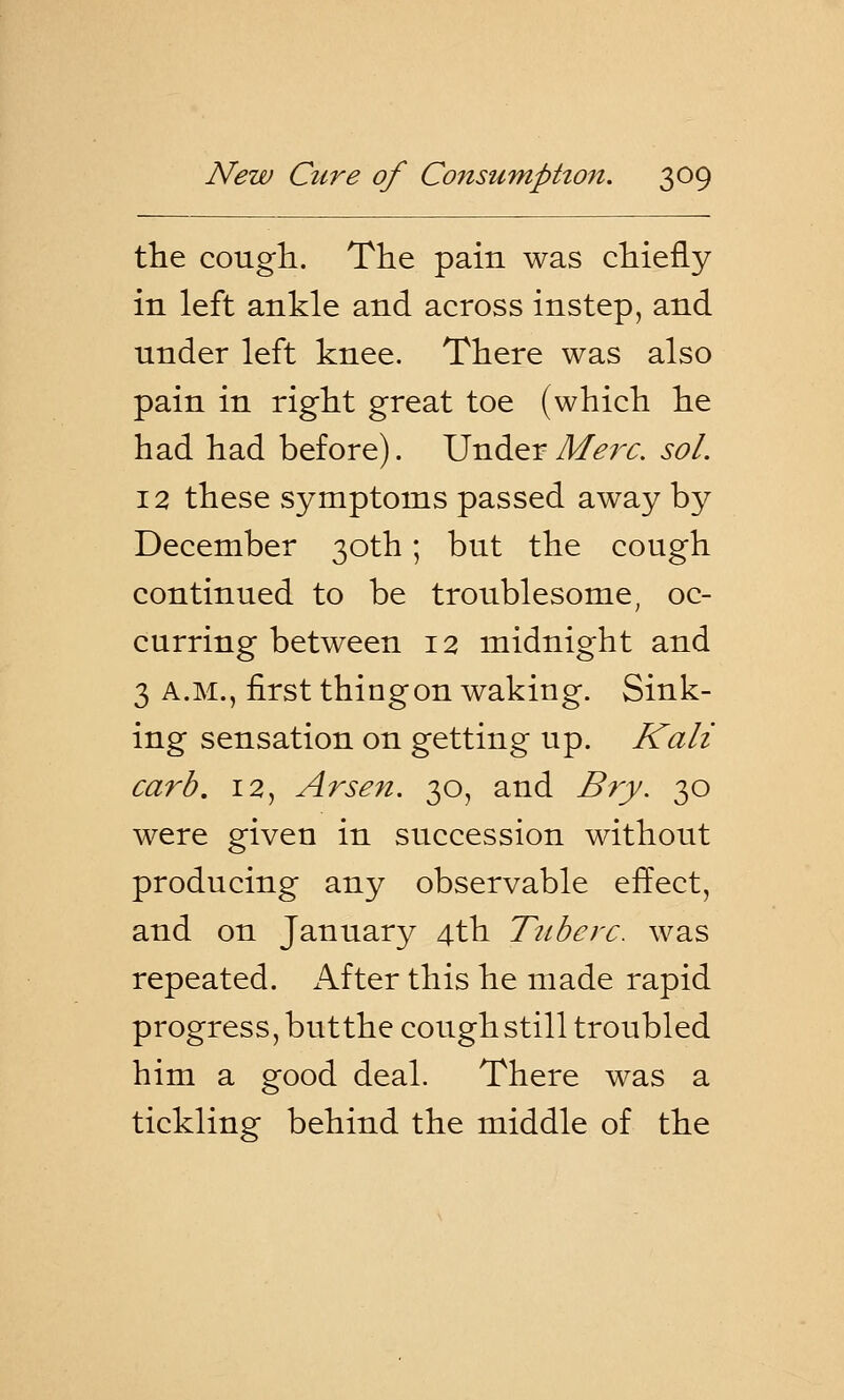 the cough. The pain was chiefly in left ankle and across instep, and under left knee. There was also pain in right great toe (which he had had before). Under Merc. sol. 12 these symptoms passed away by December 30th; but the cough continued to be troublesome, oc- curring between 12 midnight and 3 a.m., first thingon waking. Sink- ing sensation on getting up. Kali carb. 12, Arsen. 30, and Bry. 30 were given in succession without producing any observable effect, and on January 4th Tic be re. was repeated. After this he made rapid progress, butthe cough still troubled him a good deal. There was a tickling behind the middle of the