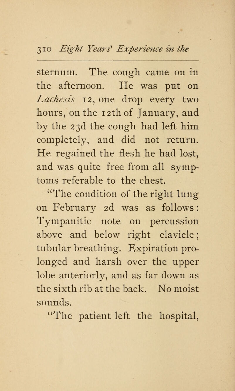 sternum. The cough came on in the afternoon. He was put on L ache sis 12, one drop every two hours, on the 12th of January, and by the 23d the cough had left him completely, and did not return. He regained the flesh he had lost, and was quite free from all symp- toms referable to the chest. The condition of the right lung on February 2d was as follows: Tympanitic note on percussion above and below right clavicle; tubular breathing. Expiration pro- longed and harsh over the upper lobe anteriorly, and as far down as the sixth rib at the back. No moist sounds. The patient left the hospital,