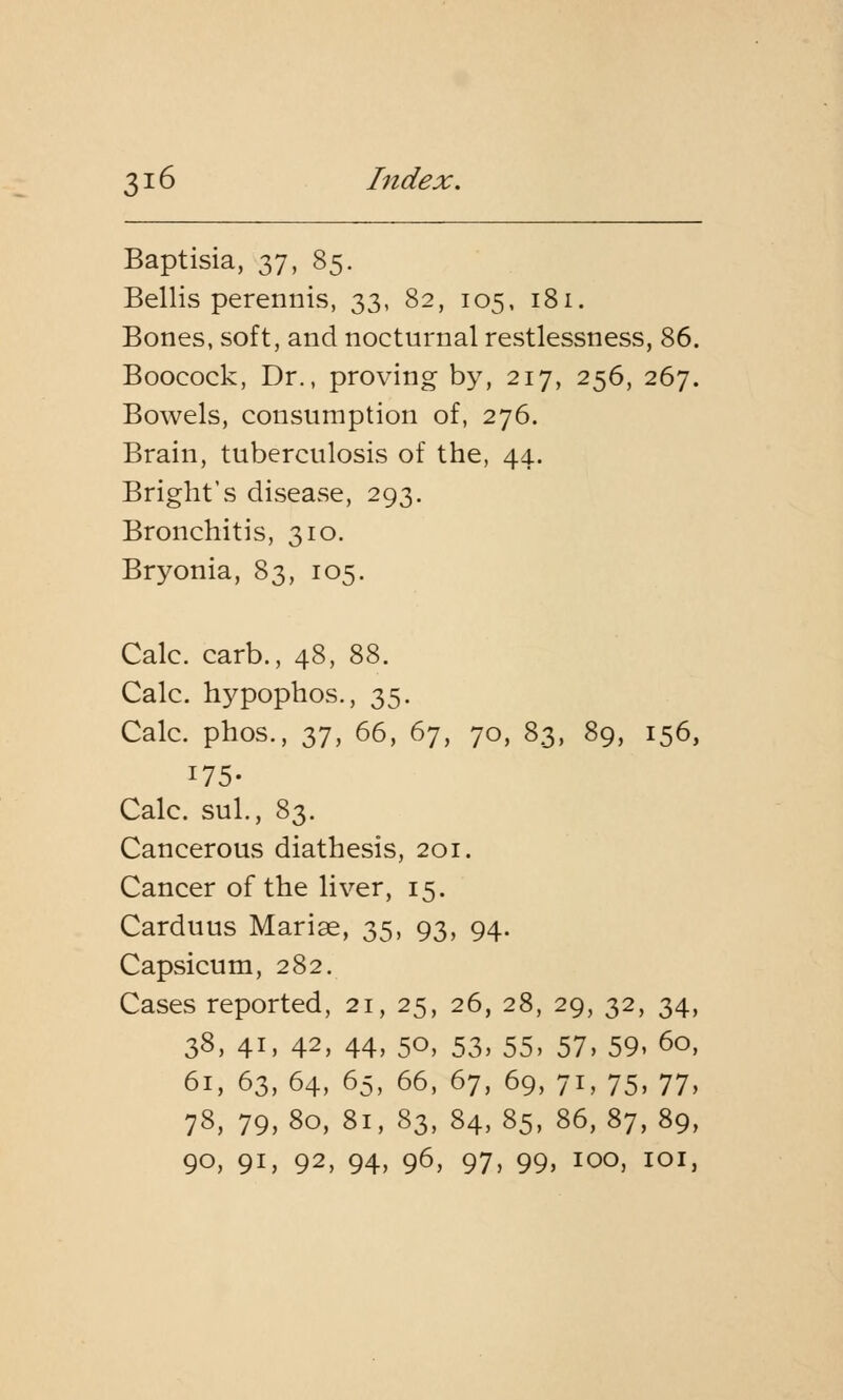 Baptisia, 37, 85. Bellis perennis, 33, 82, 105, 181. Bones, soft, and nocturnal restlessness, 86. Booeock, Dr., proving by, 217, 256, 267. Bowels, consumption of, 276. Brain, tuberculosis of the, 44. Bright's disease, 293. Bronchitis, 310. Bryonia, 83, 105. Calc. carb., 48, 88. Calc. hypophos., 35. Calc. phos., 37, 66, 67, 70, 83, 89, 156, 175- Calc. sul., 83. Cancerous diathesis, 201. Cancer of the liver, 15. Carduus Marise, 35, 93, 94. Capsicum, 282. Cases reported, 21, 25, 26, 28, 29, 32, 34, 38, 41, 42, 44, 50, 53, 55, 57, 59, 60, 61, 63, 64, 65, 66, 67, 69, 71, 75, 77, 78, 79,80, 81, 83, 84,85, 86,87,89, 90, 91, 92, 94, 96, 97, 99> ioo, ioi,