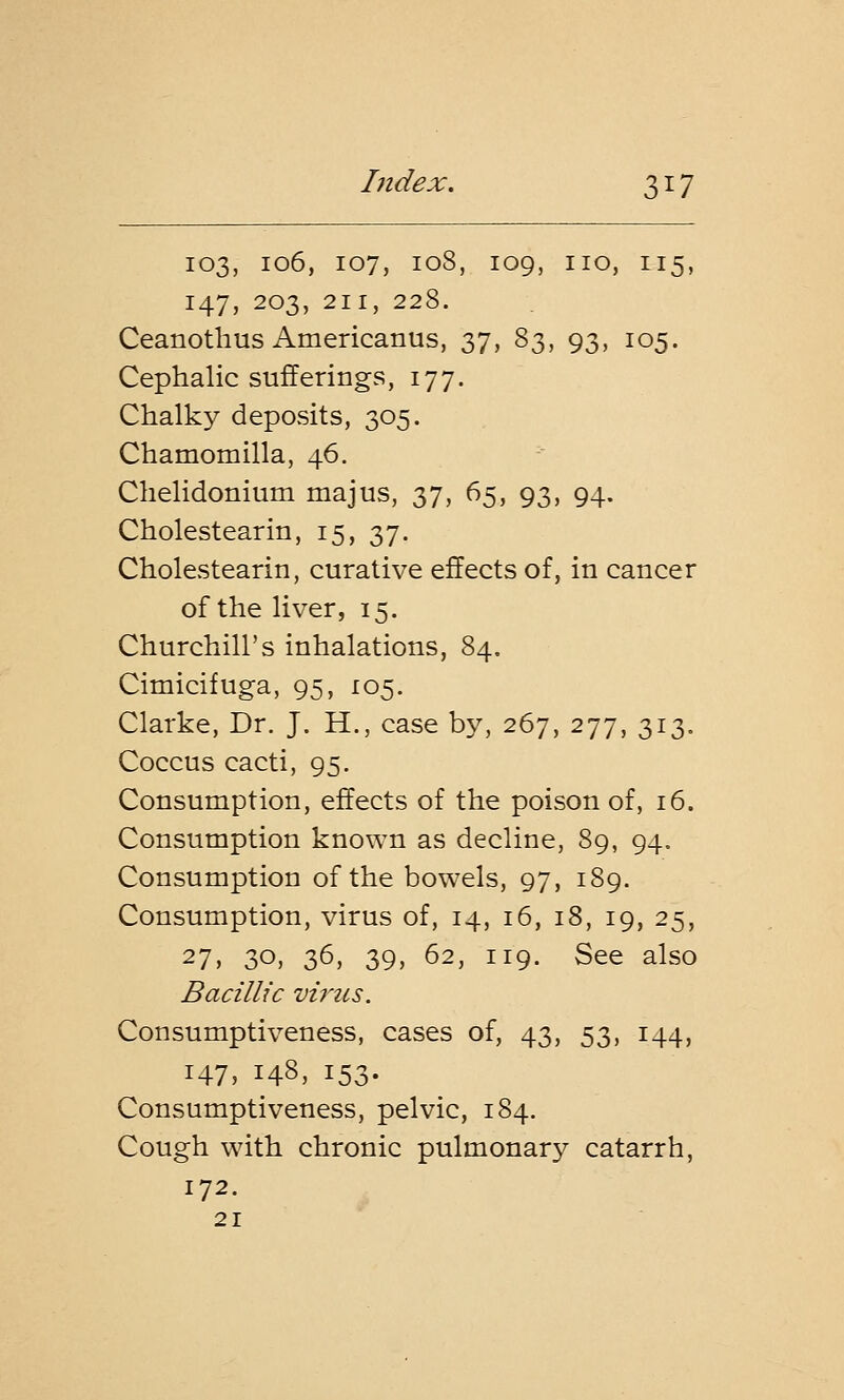 103, 106, 107, 108, 109, no, 115, 147, 203, 211, 228. Ceanothus Americanus, 37, 83, 93, 105. Cephalic sufferings, 177. Chalky deposits, 305. Chamomilla, 46. Chelidonium majus, 37, 65, 93, 94. Cholestearin, 15, 37. Cholestearin, curative effects of, in cancer of the liver, 15. Churchill's inhalations, 84. Cimicifuga, 95, 105. Clarke, Dr. J. H., case by, 267, 277, 313. Coccus cacti, 95. Consumption, effects of the poison of, 16. Consumption known as decline, 89, 94. Consumption of the bowels, 97, 189. Consumption, virus of, 14, 16, 18, 19, 25, 27> 30. 36, 39, 62, 119. See also Bacillic virus. Consumptiveness, cases of, 43, 53, 144, 147, 148, 153. Consumptiveness, pelvic, 184. Cough with chronic pulmonary catarrh, 172. 21