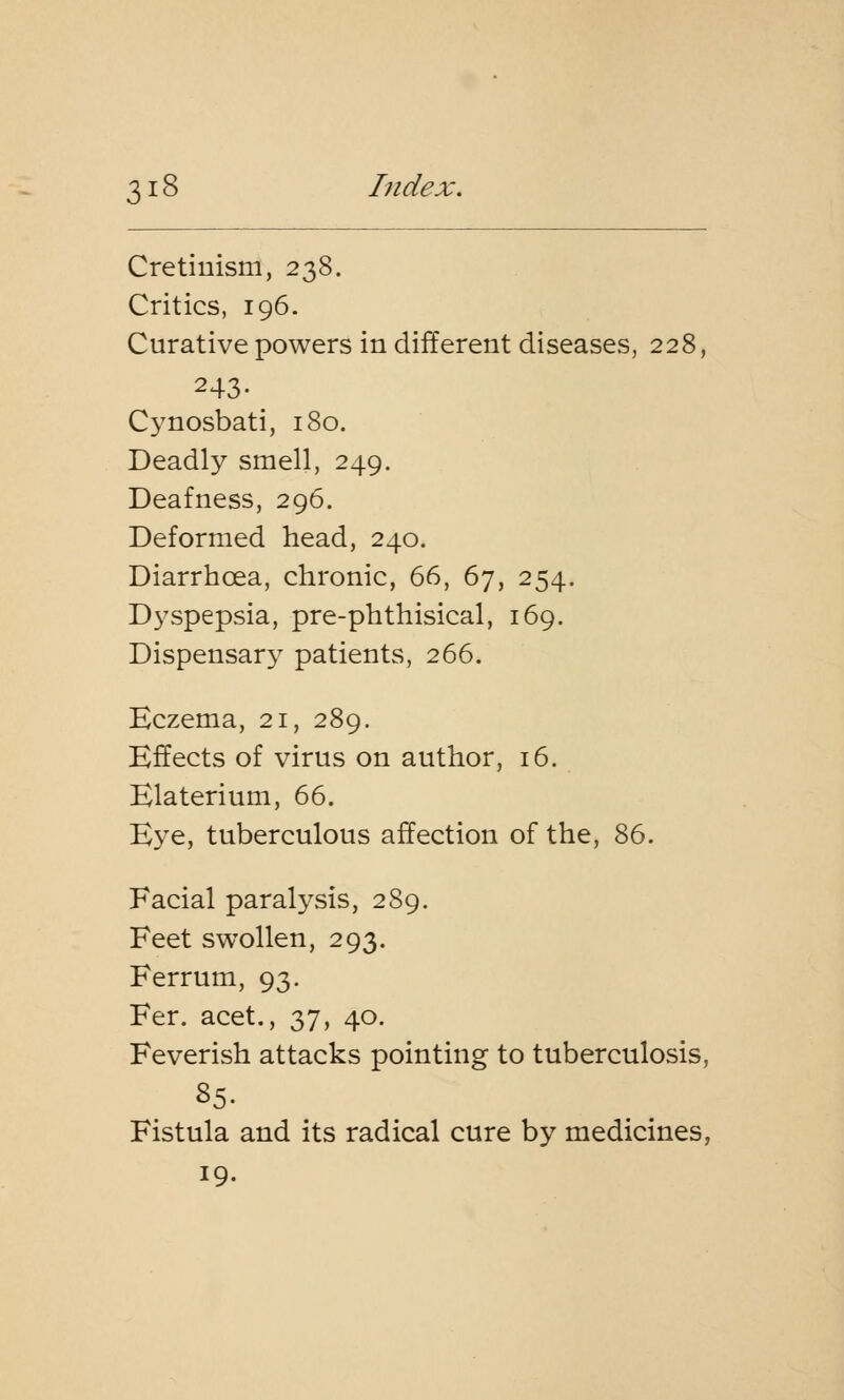 Cretinism, 238. Critics, 196. Curative powers in different diseases, 228, 243- Cynosbati, 180. Deadly smell, 249. Deafness, 296. Deformed head, 240. Diarrhoea, chronic, 66, 67, 254. Dyspepsia, pre-phthisical, 169. Dispensary patients, 266. Eczema, 21, 289. Effects of virus on author, 16. Elaterium, 66. Eye, tuberculous affection of the, 86. Facial paralysis, 289. Feet swollen, 293. Ferrum, 93. Fer. acet., 37, 40. Feverish attacks pointing to tuberculosis, 85. Fistula and its radical cure by medicines, 19.
