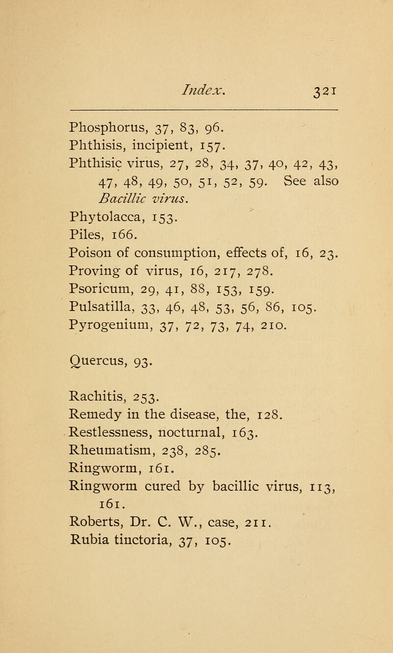 Phosphorus, 37, 83, 96. Phthisis, incipient, 157. Phthisic virus, 27, 28, 34, 37, 40, 42, 43, 47, 48, 49, 50, 51, 52, 59. See also Bacillic virus. Phytolacca, 153. Piles, 166. Poison of consumption, effects of, 16, 23. Proving of virus, 16, 217, 278. Psoricum, 29, 41, 88, 153, 159. Pulsatilla, 33, 46, 48, 53, 56, 86, 105. Pyrogenium, 37, 72, 73, 74, 210. Ouercus, 93. Rachitis, 253. Remedy in the disease, the, 128. Restlessness, nocturnal, 163. Rheumatism, 238, 285. Ringworm, 161. Ringworm cured by bacillic virus, 113, 161. Roberts, Dr. C. W., case, 211. Rubia tinctoria, 37, 105.