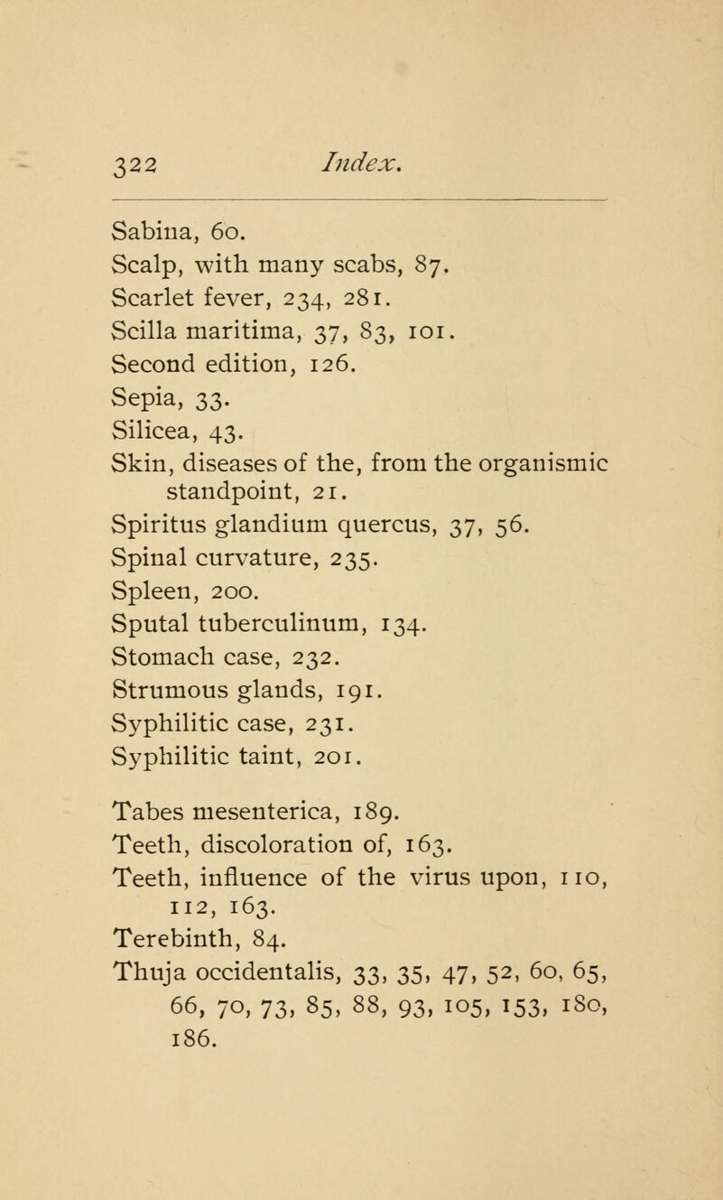 Sabina, 60. Scalp, with many scabs, 87. Scarlet fever, 234, 281. Scilla maritima, 37, 83, 101. Second edition, 126. Sepia, 33. Silicea, 43. Skin, diseases of the, from the organismic standpoint, 21. Spiritus glandium quercus, 37, 56. Spinal curvature, 235. Spleen, 200. Sputal tuberculinum, 134. Stomach case, 232. Strumous glands, 191. Syphilitic case, 231. Syphilitic taint, 201. Tabes mesenterica, 189. Teeth, discoloration of, 163. Teeth, influence of the virus upon, no, 112, 163. Terebinth, 84. Thuja occidentalis, 33, 35, 47, 52, 60, 65, 66, 70, 73, 85, 88, 93, 105, 153, 1S0, 186.